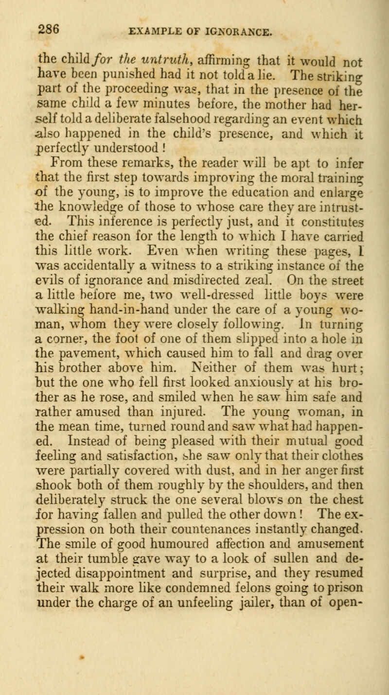the child for the untruth, affirming that it would not have been punished had it not told a lie. The striking part of the proceeding was, that in the presence of the same child a few minutes before, the mother had her- self told a deliberate falsehood regarding an event which also happened in the child's presence, and which it perfectly understood ! From these remarks, the reader will be apt to infer that the first step towards improving the moral training of the young, is to improve the education and enlarge the knowledge of those to whose care they are intrust- ed. This inference is perfectly just, and it constitutes the chief reason for the length to which I have carried this little work. Even when writing these pages, I was accidentally a witness to a striking instance of the evils of ignorance and misdirected zeal. On the street a little before me, two well-dressed little boys were walking hand-in-hand under the care of a young wo- man, whom they were closely following. In turning a corner, the foot of one of them slipped into a hole in the pavement, which caused him to fall and drag over his brother above him. Neither of them was hurt; hut the one who fell first looked anxiously at his bro- ther as he rose, and smiled when he saw him safe and rather amused than injured. The young woman, in the mean time, turned round and saw what had happen- ed. Instead of being pleased with their mutual good feeling and satisfaction, she saw only that their clothes were partially covered with dust, and in her anger first shook both of them roughly by the shoulders, and then deliberately struck the one several blows on the chest for having fallen and pulled the other down ! The ex- pression on both their countenances instantly changed. The smile of good humoured affection and amusement at their tumble gave way to a look of sullen and de- jected disappointment and surprise, and they resumed their walk more like condemned felons going to prison under the charge of an unfeeling jailer, than of open-