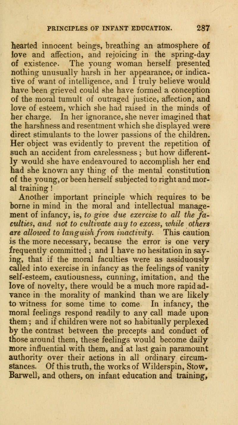 hearted innocent beings, breathing an atmosphere of love and affection, and rejoicing in the spring-day of existence. The young woman herself presented nothing unusually harsh in her appearance, or indica- tive of want of intelligence, and I truly believe would have been grieved could she have formed a conception of the moral tumult of outraged justice, affection, and love of esteem, which she had raised in the minds of her charge. In her ignorance, she never imagined that the harshness and resentment which she displayed were direct stimulants to the lower passions of the children. Her object was evidently to prevent the repetition of such an accident from carelessness ; but how different- ly would she have endeavoured to accomplish her end had she known any thing of the mental constitution of the young, or been herself subjected to right and mor- al training ! Another important principle which requires to be borne in mind in the moral and intellectual manage- ment of infancy, is, to give due exercise to all the fa- culties, and not to cultivate any to excess, while others are allowed to languish from inactivity. This caution is the more necessary, because the error is one very frequently committed; and I have no hesitation in say- ing, that if the moral faculties were as assiduously called into exercise in infancy as the feelings of vanity self-esteem, cautiousness, cunning, imitation, and the love of novelty, there would be a much more rapid ad- vance in the morality of mankind than we are likely to witness for some time to come In infancy, the moral feelings respond readily to any call made upon them; and if children were not so habitually perplexed by the contrast between the precepts and conduct of those around them, these feelings would become daily more influential with them, and at last gain paramount authority over their actions in all ordinary circum- stances. Of this truth, the works of Wilderspin, Stow, Barwell, and others, on infant education and training,