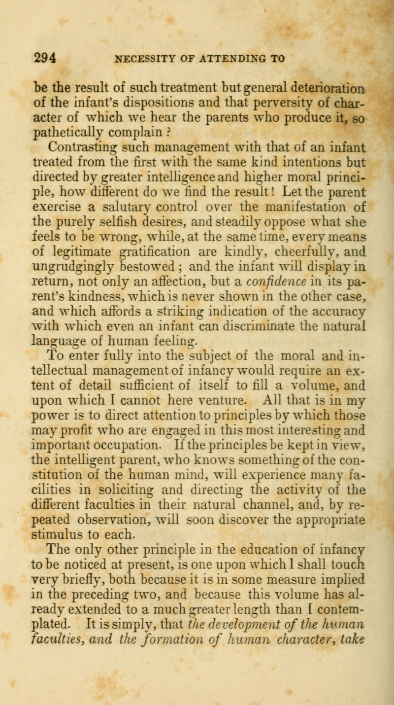 be the result of such treatment but general deterioration of the infant's dispositions and that perversity of char- acter of which we hear the parents who produce it, so pathetically complain ? Contrasting such management with that of an infant treated from the first with the same kind intentions but directed by greater intelligence and higher moral princi- ple, how different do we find the result! Let the parent exercise a salutary control over the manifestation of the purely selfish desires, and steadily oppose what she feels to be wrong, while, at the same time, every means of legitimate gratification are kindly, cheerfully, and ungrudgingly bestowed ; and the infant will display in return, not only an affection, but a confidence in its pa- rent's kindness, which is never shown in the other case, and which affords a striking indication of the accuracy with which even an infant can discriminate the natural language of human feeling. To enter fully into the subject of the moral and in- tellectual management of infancy would require an ex- tent of detail sufficient of itself to fill a volume, and upon which I cannot here venture. All that is in my power is to direct attention to principles by which those may profit who are engaged in this most interesting and important occupation. If the principles be kept in view, the intelligent parent, who knows something of the con- stitution of the human mind, will experience many fa- cilities in soliciting and directing the activity of the different faculties in their natural channel, and, by re- peated observation, will soon discover the appropriate stimulus to each. The only other principle in the education of infancy to be noticed at present, is one upon which 1 shall touch very briefly, both because it is in some measure implied in the preceding two, and because this volume has al- ready extended to a much greater length than 1 contem- plated. It is simply, that the de velopment of the human faculties, and the formation of human character, take