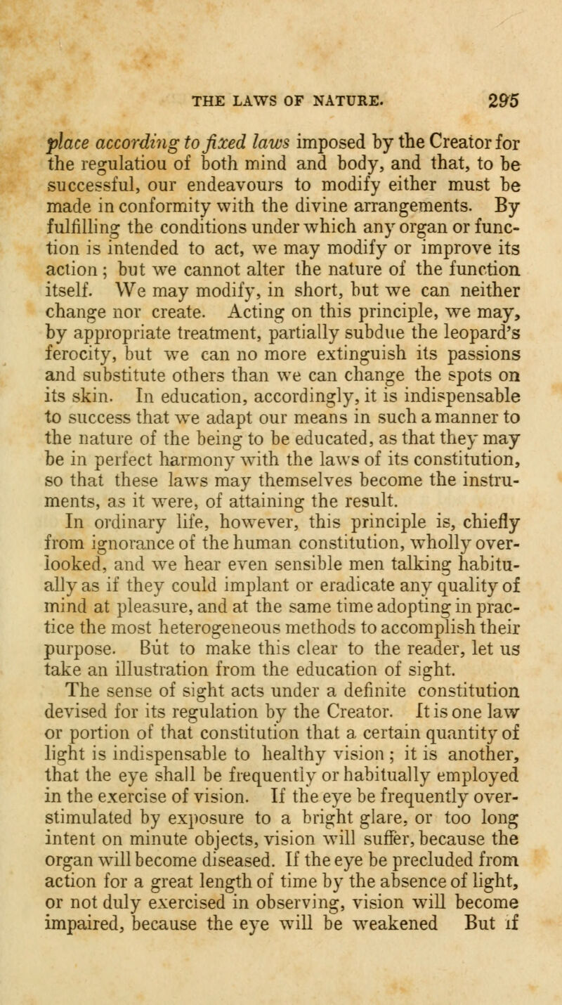 place according to fixed laws imposed by the Creator for the regulatiou of both mind and body, and that, to be successful, our endeavours to modify either must be made in conformity with the divine arrangements. By fulfilling the conditions under which any organ or func- tion is intended to act, we may modify or improve its action; but we cannot alter the nature of the function itself. We may modify, in short, but we can neither change nor create. Acting on this principle, we may, by appropriate treatment, partially subdue the leopard's ferocity, but we can no more extinguish its passions and substitute others than we can change the spots on its skin. In education, accordingly, it is indispensable to success that we adapt our means in such a manner to the nature of the being to be educated, as that they may be in perfect harmony with the laws of its constitution, so that these laws may themselves become the instru- ments, as it were, of attaining the result. In ordinary life, however, this principle is, chiefly from ignorance of the human constitution, wholly over- looked, and wTe hear even sensible men talking habitu- ally as if they could implant or eradicate any quality of mind at pleasure, and at the same time adopting in prac- tice the most heterogeneous methods to accomplish their purpose. But to make this clear to the reader, let us take an illustration from the education of sight. The sense of sight acts under a definite constitution devised for its regulation by the Creator. It is one law or portion of that constitution that a certain quantity of light is indispensable to healthy vision ; it is another, that the eye shall be frequently or habitually employed in the exercise of vision. If the eye be frequently over- stimulated by exposure to a bright glare, or too long intent on minute objects, vision wTill suffer, because the organ will become diseased. If the eye be precluded from action for a great length of time by the absence of light, or not duly exercised in observing, vision will become impaired, because the eye wTill be weakened But if