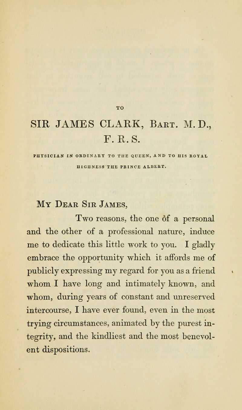 TO SIR JAMES CLARK, Bart. M.D., F. R.S. PHYSICIAN IN ORDINAET TO TUE QUEEN, AND TO HIS BOYAL HIGUNESfl THE PEINCE ALBEKT. My Dear Sir James, Two reasons, the one of a personal and the other of a professional natm-e, induce me to dedicate this little work to you. I gladly embrace the opportunity which it affords me of publicly expressing my regard for you as a friend whom I have long and intimately known, and whom, during years of constant and imreserved intercourse, I have ever found, even in the most trying circumstances, animated by the purest in- tegrity, and the kindliest and the most benevol- ent dispositions.