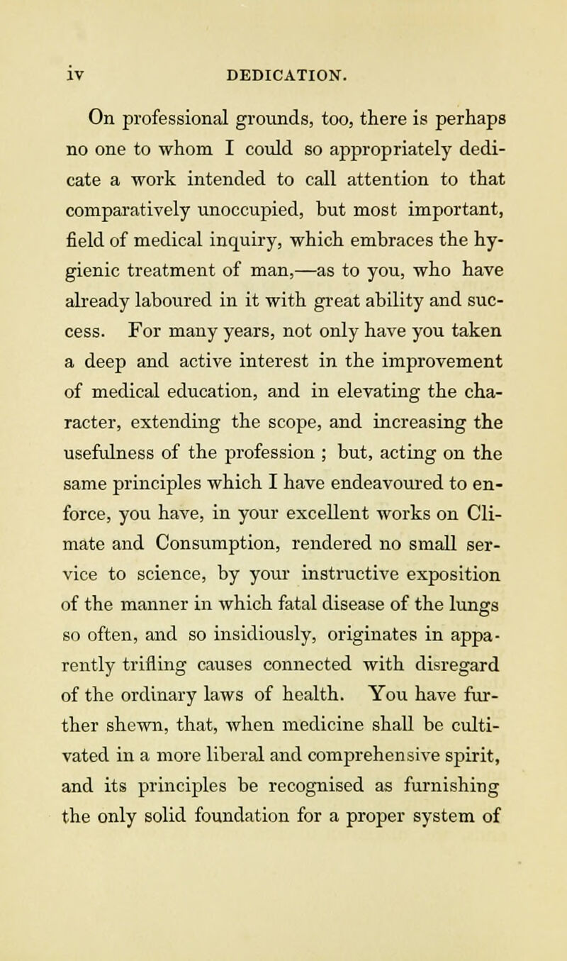 On professional grounds, too, there is perhaps no one to whom I could so appropriately dedi- cate a work intended to call attention to that comparatively unoccupied, but most important, field of medical inquiry, which embraces the hy- gienic treatment of man,—as to you, who have already laboured in it with great ability and suc- cess. For many years, not only have you taken a deep and active interest in the improvement of medical education, and in elevating the cha- racter, extending the scope, and increasing the usefulness of the profession ; but, acting on the same principles which I have endeavoured to en- force, you have, in your excellent works on Cli- mate and Consumption, rendered no small ser- vice to science, by youi- instructive exposition of the manner in which fatal disease of the lungs so often, and so insidiously, originates in appa- rently trifling causes connected with disregard of the ordinary laws of health. You have fur- ther shewn, that, when medicine shall be culti- vated in a more liberal and comprehensive spirit, and its principles be recognised as furnishing the only solid foundation for a proper system of