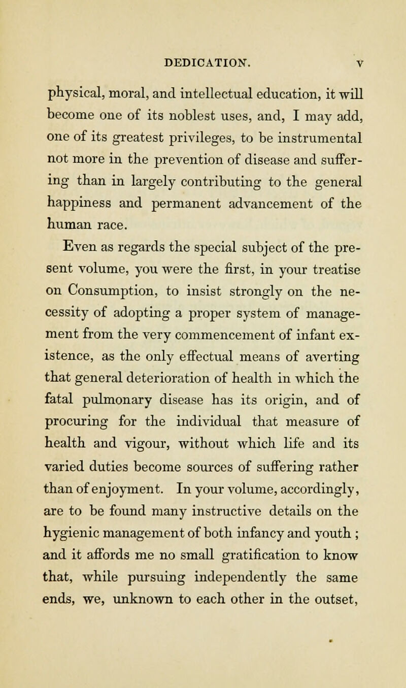 physical, moral, and Intellectual education, it will become one of its noblest uses, and, I may add, one of its greatest privileges, to be instrumental not more in the prevention of disease and suffer- ing than in largely contributing to the general happiness and permanent advancement of the human race. Even as regards the special subject of the pre- sent volume, you were the first, in your treatise on Consumption, to insist strongly on the ne- cessity of adopting a proper system of manage- ment from the very commencement of infant ex- istence, as the only effectual means of averting that general deterioration of health in which the fatal pulmonary disease has its origin, and of procuring for the individual that measiu-e of health and vigour, without which Hfe and its varied duties become sources of suffering rather than of enjoyment. In your volume, accordingly, are to be foimd many instructive details on the hygienic management of both infancy and youth ; and it affords me no small gratification to know that, while pursuing independently the same ends, we, unknown to each other in the outset.