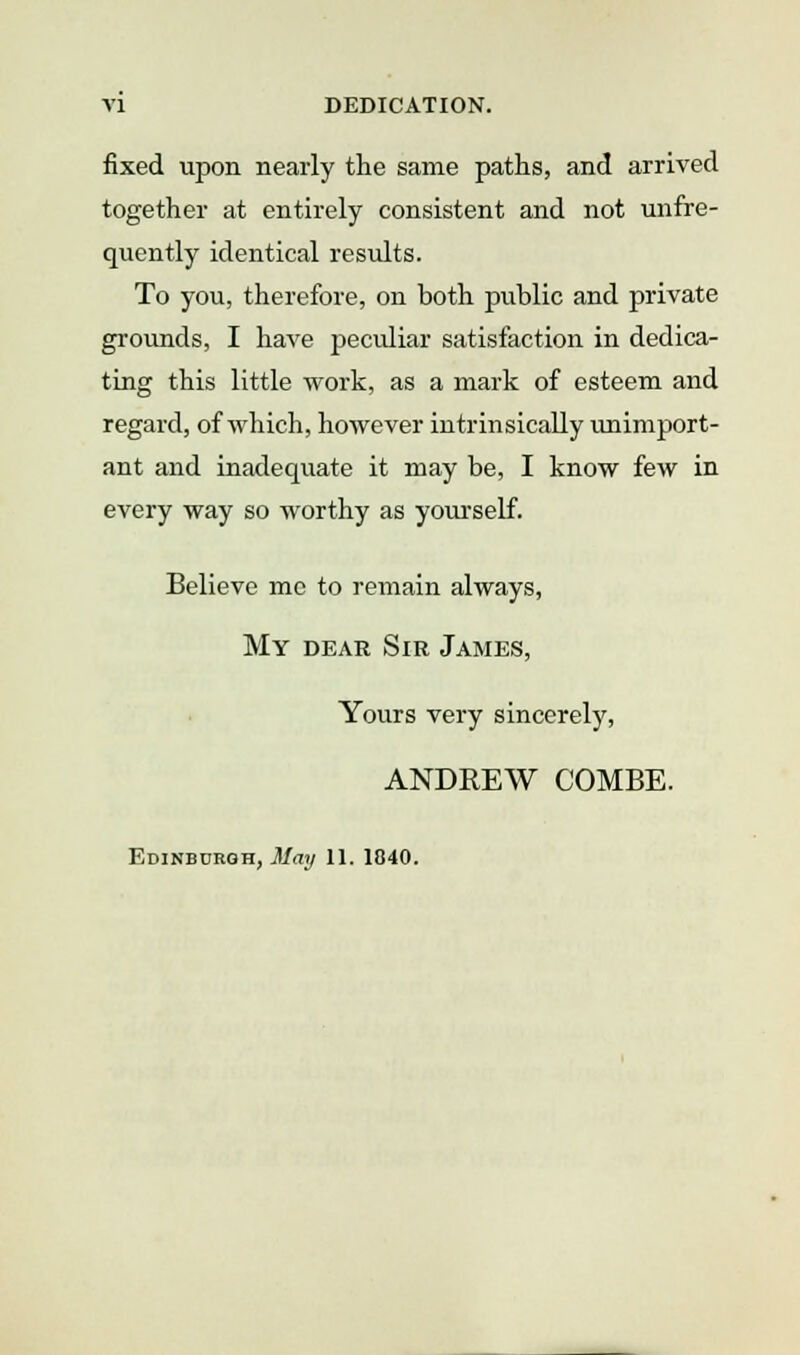 fixed upon nearly the same paths, and arrived together at entirely consistent and not unfre- quently identical results. To you, therefore, on both public and private grounds, I have peculiar satisfaction in dedica- ting this little work, as a mark of esteem and regard, of which, however intrinsically unimport- ant and inadequate it may be, I know few in every way so worthy as yourself. Believe mc to remain always, My dear Sir James, Yours very sincerely, ANDREW COMBE. Edinburgh, jt/<ir/ 11. 1840.