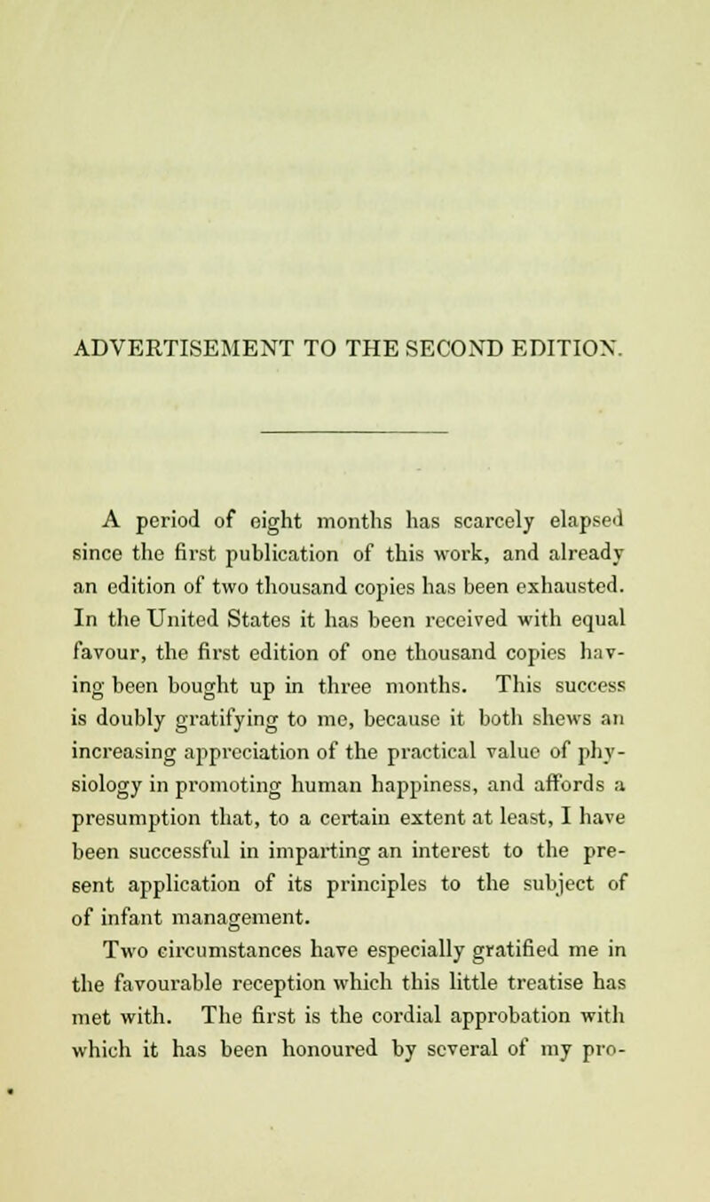 ADVERTISEMENT TO THE SECOND EDITION. A period of eight months has scarcely elapsed since the first publication of this work, and already an edition of two thousand copies has been exhausted. In the United States it has been received with equal favour, the first edition of one thousand copies hav- ing been bought up in thi-ee months. This success is doubly gratifying to me, because it both shews an increasing appreciation of the practical value of phy- siology in promoting human happiness, and affords a presumption that, to a certain extent at least, I have been successful in imparting an interest to the pre- sent application of its principles to the subject of of infant management. Two circumstances have especially gratified me in the favourable reception which this little treatise has met with. The first is the cordial approbation with which it has been honoured by several of my pro-