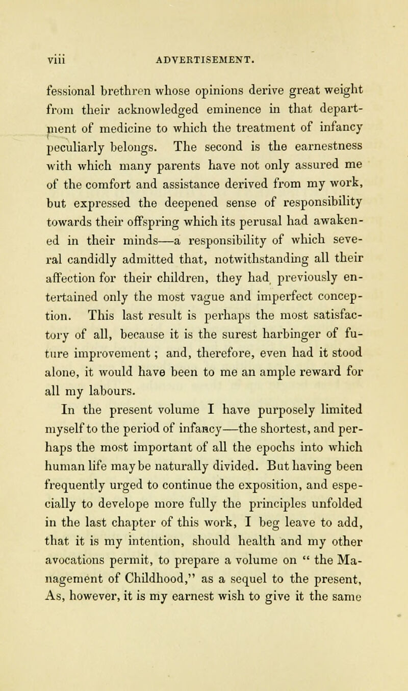 fessional brethren whose opinions derive great weight from their acknowledged eminence in that depart- ment of medicine to which the treatment of infancy peculiarly belongs. The second is the earnestness with which many parents have not only assured me of the comfort and assistance derived from my work, but expressed the deepened sense of responsibility towards their offspring which its perusal had awaken- ed in their minds—a responsibility of which seve- ral candidly admitted that, notwithstanding all their affection for their children, they had previously en- tertained only the most vague and imperfect concep- tion. This last result is perhaps the most satisfac- tory of all, because it is the surest harbinger of fu- ture improvement; and, therefore, even had it stood alone, it would have been to me an ample reward for all my labours. In the present volume I have purposely limited myself to the period of infancy—the shortest, and per- haps the most important of all the epochs into which human life maybe naturally divided. But having been frequently urged to continue the exposition, and espe- cially to develope more fully the principles unfolded in the last chapter of this work, I beg leave to add, that it is my intention, should health and my other avocations permit, to prepare a volume on  the Ma- nagement of Childhood, as a sequel to the present. As, however, it is my earnest wish to give it the same