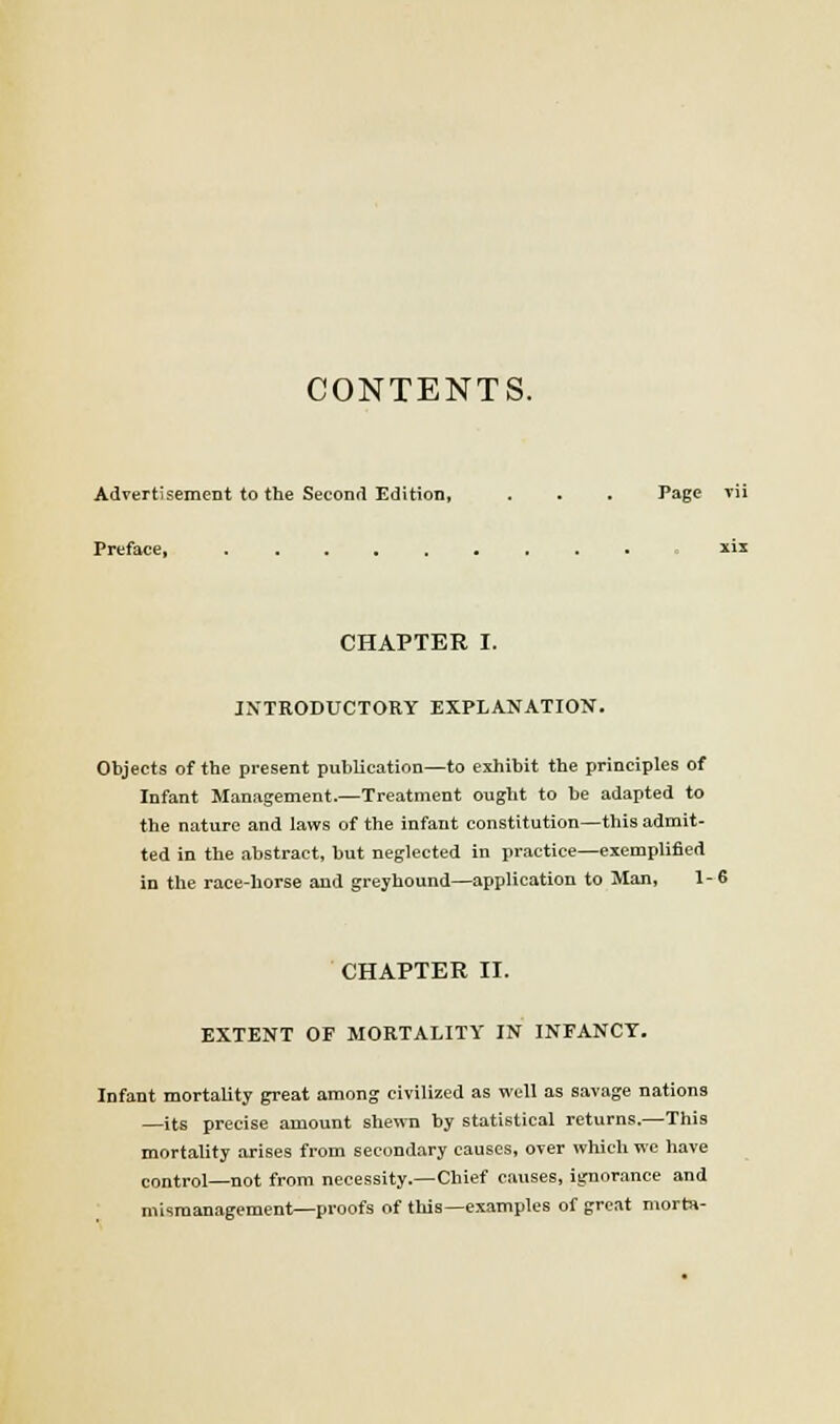 CONTENTS. Advertisement to the Second Edition, . . . Page vii Preface, xix CHAPTER I. INTRODUCTORY EXPLANATION. Objects of the present publication—to exhibit the principles of Infant Management.—Treatment ought to be adapted to the nature and laws of the infant constitution—this admit- ted in the abstract, but neglected In practice—exemplified in the race-liorse and greyhound—application to Man, 1-6 CHAPTER II. EXTENT OF MORTALITY IN INFANCY. Infant mortality great among civilized as well as savage nations —its precise amount shewn by statistical returns.—This mortality arises from secondary causes, over which we have control—not from necessity.—Chief causes, ignorance and mismanagement—proofs of tliis—examples of great morta-