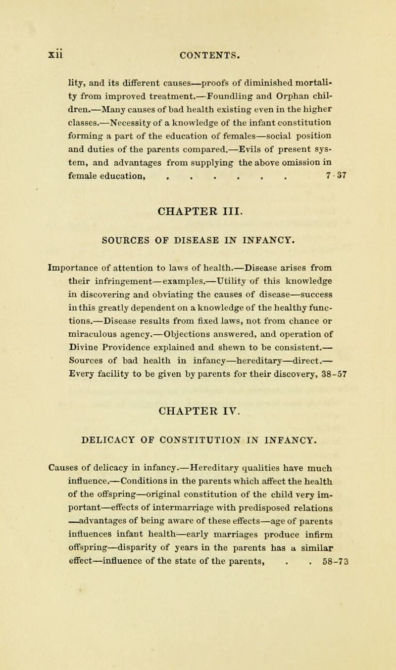 lity, and its dififerent causes—proofs of diminished mortali- ty from improved treatment.—Foundling and Orphan chil- dren.—Many causes of bad health existing even in the higher classes.—Necessity of a knowledge of the infant constitution forming a part of the education of females—social position and duties of the parents compared,—Evils of present sys- tem, and advantages from supplying the above omission in female education, 7-37 CHAPTER III. SOURCES OF DISEASE IN INFANCY. Importance of attention to laws of health.—Disease arises from their infringement—examples,—Utility of this knowledge in discovering and obviating the causes of disease—success in this greatly dependent on a knowledge of the healthy func- tions.—Disease results from fixed laws, not from chance or miraculous agency.—Objections answered, and operation of Divine Providence explained and shewn to be consistent.— Sources of bad health in infancy—hereditary—direct.— Every facility to be given by parents for their discovery, 38-57 CHAPTER IV. DELICACY OF CONSTITUTION IN INFANCY. Causes of dehcacy in infancy.—Hereditary qualities have much influence.—Conditions in the parents which affect the health of the offspring—original constitution of the child very im- portant—effects of intermarriage with predisposed relations —advantages of being aware of these effects—age of parents influences infant health—early marriages produce infirm offspring—disparity of years in the parents has u similar effect—influence of the state of the parents, . . 58-73