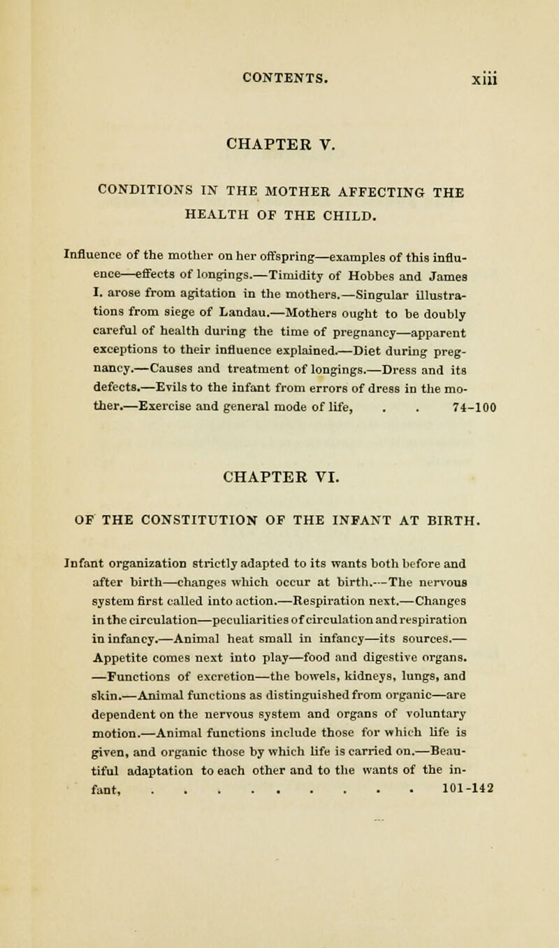 CHAPTER V. CONDITIONS IN THE MOTHER AFFECTING THE HEALTH OF THE CHILD. Influence of the mother on her offspring—examples of this influ- ence—effects of longings.—Timidity of Hobbes and James I. arose from agitation in the mothers.—Singular illustra- tions from siege of Landau.—Mothers ought to be doubly careful of health during the time of pregnancy—apparent exceptions to their influence explained.—Diet during preg- nancy.—Causes and treatment of longings.—Dress and its defects.—Evils to the infant from errors of dress in the mo- ther.—Exercise and general mode of life, . . 74-100 CHAPTER VI. OF THE CONSTITUTION OF THE INFANT AT BIRTH. Infant organization strictly adapted to its wants both before and after birth—changes which occur at birth.—The nervous system first called into action.—Respiration next.—Changes in the circulation—peculiarities of circulation and respiration in infancy.—Animal heat small in infancy—its sources.— Appetite comes next into play—food and digestive organs. —Functions of excretion—the bowels, kidneys, lungs, and skin.—Animal functions as distinguished from organic—are dependent on the nervous system and organs of voluntary motion.—Animal functions include those for which hfe is given, and organic those by which life is carried on.—Beau- tiful adaptation to each other and to the wants of the in- fant 101-142