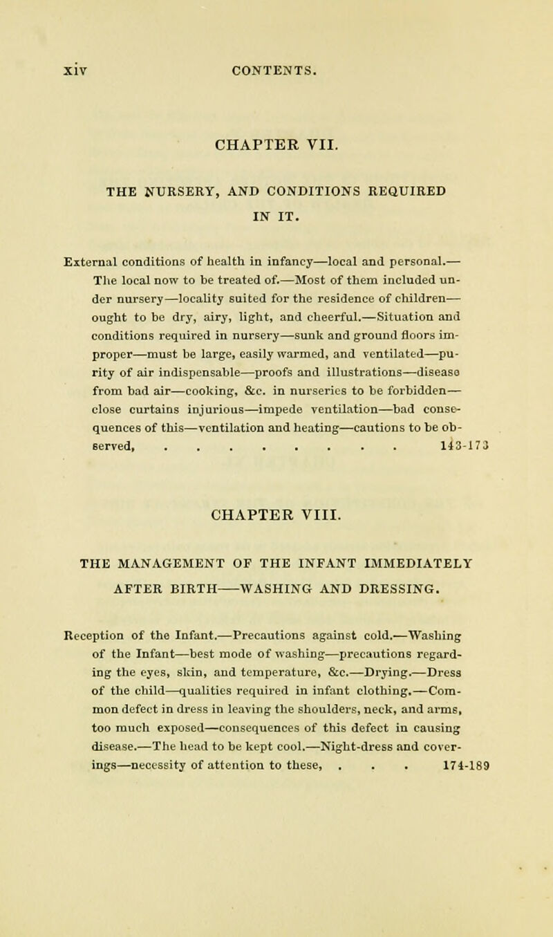 CHAPTER VII. THE NURSERY, AND CONDITIONS REQUIRED IN IT. External conditions of health in infancy—local and personal.— The local now to be treated of.—Most of them included un- der nursery—locality suited for the residence of children— ought to be dry, airy, light, and cheerful.—Situation and conditions required in nursery—sunk and ground floors im- proper—must be large, easily warmed, and ventilated—pu- rity of air indispensable—proofs and illustrations—disease from had air—cooking, &e. in nurseries to be forbidden— close curtains injurious—impede ventilation—bad conse- quences of this—ventilation and heating—cautions to be ob- served, 143-173 CHAPTER VIII. THE MANAGEMENT OF THE INFANT IMMEDIATELY AFTER BIRTH WASHING AND DRESSING. Reception of the Infant.—Precautions against cold.—Washing of the Infant—best mode of washing—precautions regard- ing the eyes, skin, and temperature, &c.—Drying.—Dress of the child—qualities required in infant clothing.^Com- mon defect in dress in leaving the shoulders, neck, and arms, too much exposed—consequences of this defect in causing disease.—The head to be kept cool.—Night-dress and cover- ings—necessity of attention to these, , . . 174-189