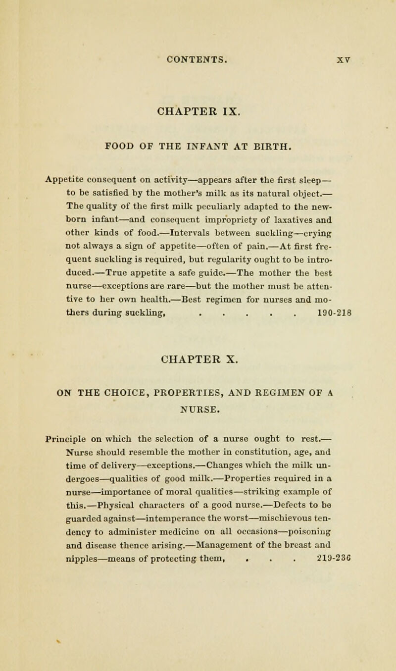 CHAPTER IX. FOOD OF THE INFANT AT BIRTH. Appetite consequent on activity—appears after the first sleep— to be satisfied by the mother's milk as its natural object.— The quality of the first milk peculiarly adapted to the new- born infant—and consequent impropriety of laxatives and other kinds of food.—Intervals between suckling—crying not always a sign of appetite—often of pain.—At first fre- quent suckling is required, but regularity ought to be intro- duced.—True appetite a safe guide.—The mother the best nurse—exceptions are rare—but the mother must be atten- tive to her own health.—Best regimen for nurses and mo- thers during suckling, 190-218 CHAPTER X. ON THE CHOICE, PROPERTIES, AND REGIMEN OF A NURSE. Principle on which the selection of a nurse ought to rest.— Nurse should resemble the mother in constitution, age, and time of delivery—exceptions.—Changes which the milk un- dergoes—qualities of good milk.—Properties required in a nurse—importance of moral qualities—striking example of this.—Physical characters of a good nurse.—Defects to bo guarded against—intemperance the worst—mischievous ten- dency to administer medicine on all occasions—poisoning and disease thence arising.—Management of the breast and nipples—means of protecting them, . . . 219-236