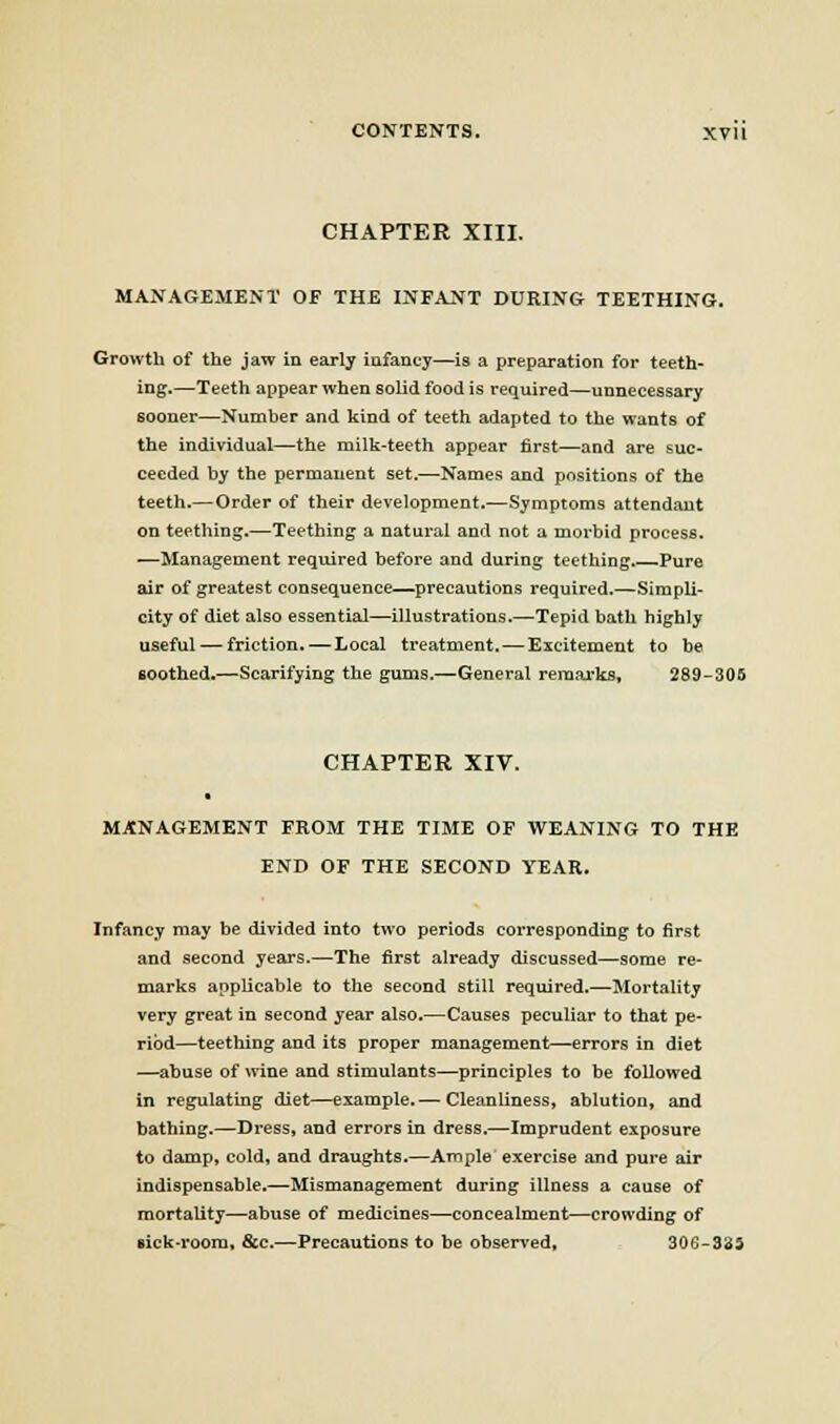 CHAPTER XIII. MANAGEMENT OF THE INFANT DURING TEETHING. Growth of the jaw in early infancy—is a preparation for teeth- ing.—Teeth appear when solid food is required—unnecessary sooner—Number and kind of teeth adapted to the wants of the individual—the milk-teeth appear first—and are suc- ceeded by the permanent set.—Names and positions of the teeth.—Order of their development.—Symptoms attendant on teething.—Teething a natural and not a morbid process. —Management required before and during teething.—Pure air of greatest consequence—precautions required.—Simpli- city of diet also essential—illustrations.—Tepid bath highly useful — friction. — Local treatment. — Excitement to be soothed.—Scarifying the gums.—General reraai-ks, 289-306 CHAPTER XIV. MANAGEMENT FROM THE TIME OF WEANING TO THE END OF THE SECOND YEAR. Infancy may be divided into two periods corresponding to first and second years.—The first already discussed—some re- marks applicable to the second still required.—Mortality very great in second year also.—Causes peculiar to that pe- riod—teething and its proper management—errors in diet —abuse of wine and stimulants—principles to be followed in regulating diet—example.— Cleanliness, ablution, and bathing.—Dress, and errors in dress.—Imprudent exposure to damp, cold, and draughts.—Ample exercise and pure air indispensable.—Mismanagement during illness a cause of mortality—abuse of medicines—concealment—crowding of Bick-voora, &c.—Precautions to be observed, 306-333