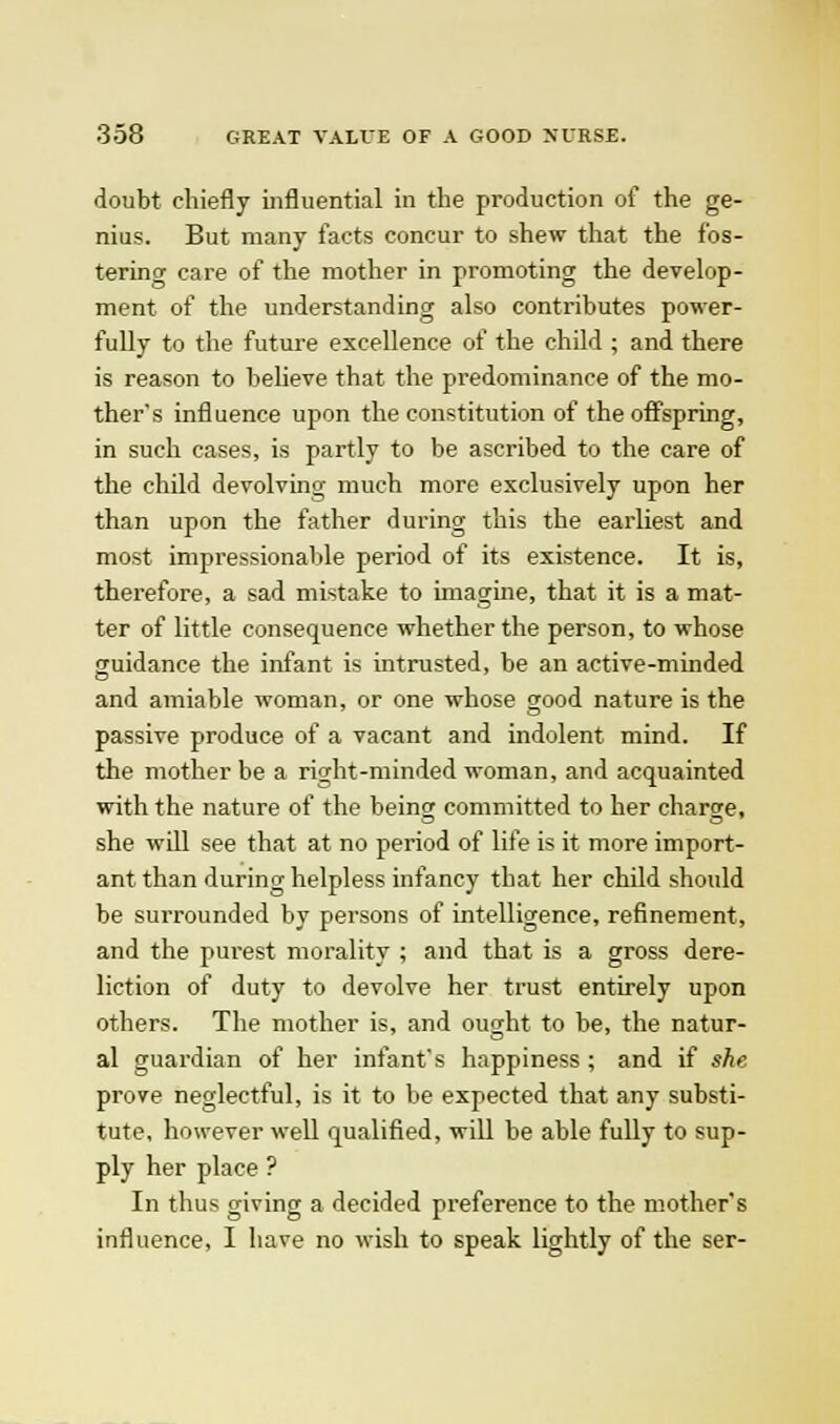 doubt chiefly influential in the production of the ge- nius. But many facts concur to shew that the fos- tering care of the mother in promoting the develop- ment of the understanding also contributes power- fully to the future excellence of the child ; and there is reason to believe that the predominance of the mo- ther's influence upon the constitution of the offspring, in such cases, is partly to be ascribed to the care of the child devolving much more exclusively upon her than upon the father during this the earliest and most impressionalile period of its existence. It is, therefore, a sad mistake to imagine, that it is a mat- ter of little consequence whether the person, to whose jTuidance the infant is intrusted, be an active-minded and amiable woman, or one whose good nature is the passive produce of a vacant and indolent mind. If the mother be a right-minded woman, and acquainted with the nature of the being committed to her charge, she will see that at no period of life is it more import- ant than during helpless infancy that her child should be surrounded by persons of intelligence, refinement, and the purest morality ; and that is a gross dere- liction of duty to devolve her trust entirely upon others. The mother is, and ought to he, the natur- al guardian of her infant's happiness ; and if she prove neglectful, is it to be expected that any substi- tute, however well qualified, will be able fully to sup- ply her place ? In thus ixiving a decided preference to the mother's influence, I have no wish to speak lightly of the ser-