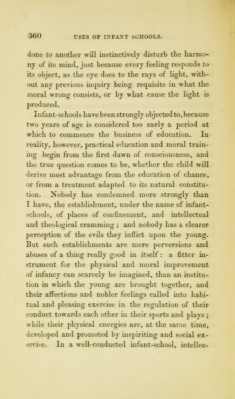 done to another will instinctively disturb the harmo- ny of its mind, just because every feeling responds to its object, as the eye does to the rays of light, with- out any previous inquiry being requisite in what the moral wrong consists, or by what cause the light is produced. Infant-schools havebeen strongly objected to, because two years of ao-e is considered too early a period at which to commence the business of education. In reality, however, practical education and moral train- ing begin from the first dawn of consciousness, and the true question comes to be, whether the child will derive most advantage from the education of chance, or from a treatment adapted to its natural constitu- tion. Nobody has condemned more strongly than I have, the establishment, under the name of infant- schools, of places of confinement, and intellectual and theological cramming ; and nobody has a clearer perception of the evils they inflict upon the young. But such establishments are mere perversions and abuses of a thing really good in itself: a fitter in- strument for the physical and moral improvement of infancy can scarcely be imagined, than an institu- tion in which the young are brought together, and their affections and nobler feelings called into habi- tual and pleasing exercise in the regulation of their conduct towards each other in their sports and plays ; while their physical energies are, at the sane time, developed and promoted by inspiriting and social ex- ercwe. In a well-conducted infant-school, intellec-