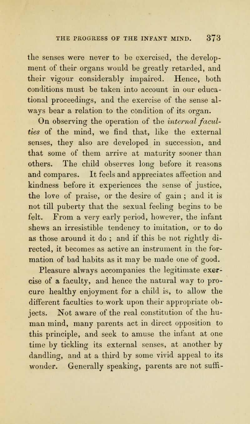 the senses were never to be exercised, the develop- ment of their organs would be greatly retarded, and their vigour considerably impaired. Hence, both conditions must be taken into account in our educa- tional proceedings, and the exercise of the sense al- ways bear a relation to the condition of its organ. On observing the operation of the internal facul- ties of the mind, we find that, like the external senses, they also are developed in succession, and that some of them arrive at maturity sooner than others. The child observes long before it reasons and compares. It feels and appreciates affection and kindness before it experiences the sense of justice, the love of praise, or the desire of gain ; and it is not tUl puberty that the sexual feeling begins to be felt. From a very early period, however, the infant shews an irresistible tendency to imitation, or to do as those around it do ; and if this be not rightly di- rected, it becomes as active an instrument in the for- mation of bad habits as it may be made one of good. Pleasure always accompanies the legitimate exer- cise of a faculty, and hence the natural way to pro- cure healthy enjoyment for a child is, to allow the different faculties to work upon their appropriate ob- jects. Not aware of the real constitution of the hu- man mind, many parents act in direct opposition to this principle, and seek to amuse the infant at one time by tickling its external senses, at another by dandling, and at a third by some vivid appeal to its wonder. Generally speaking, parents are not suffi-