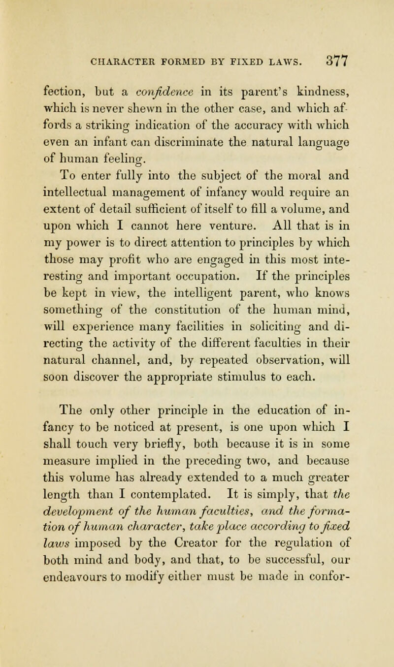 fection, but a conjidence in its parent's kindness, which is never shewn in the other case, and which af- fords a striking indication of tlie accuracy with which even an infant can discriminate the natural language of human feeling. To enter fully into the subject of the moral and intellectual management of infancy would require an extent of detail sufficient of itself to fill a volume, and upon which I cannot here venture. All that is in my power is to direct attention to principles by which those may profit who are engaged m this most inte- resting and important occupation. If the principles be kept in view, the intelligent parent, who knows something of the constitution of the human mind, will experience many facilities in soliciting and di- recting the activity of the different faculties in their natural channel, and, by repeated observation, will soon discover the appropriate stimulus to each. The only other principle in the education of in- fancy to be noticed at present, is one upon which I shall touch very briefly, both because it is in some measure implied in the preceding two, and because this volume has already extended to a much greater length than I contemplated. It is simply, that the development of the human faculties, and the forma- tion of hutnan character, take place according to fixed laws imposed by the Creator for the regulation of both mind and body, and that, to be successful, our endeavours to modify either must be made in confer-