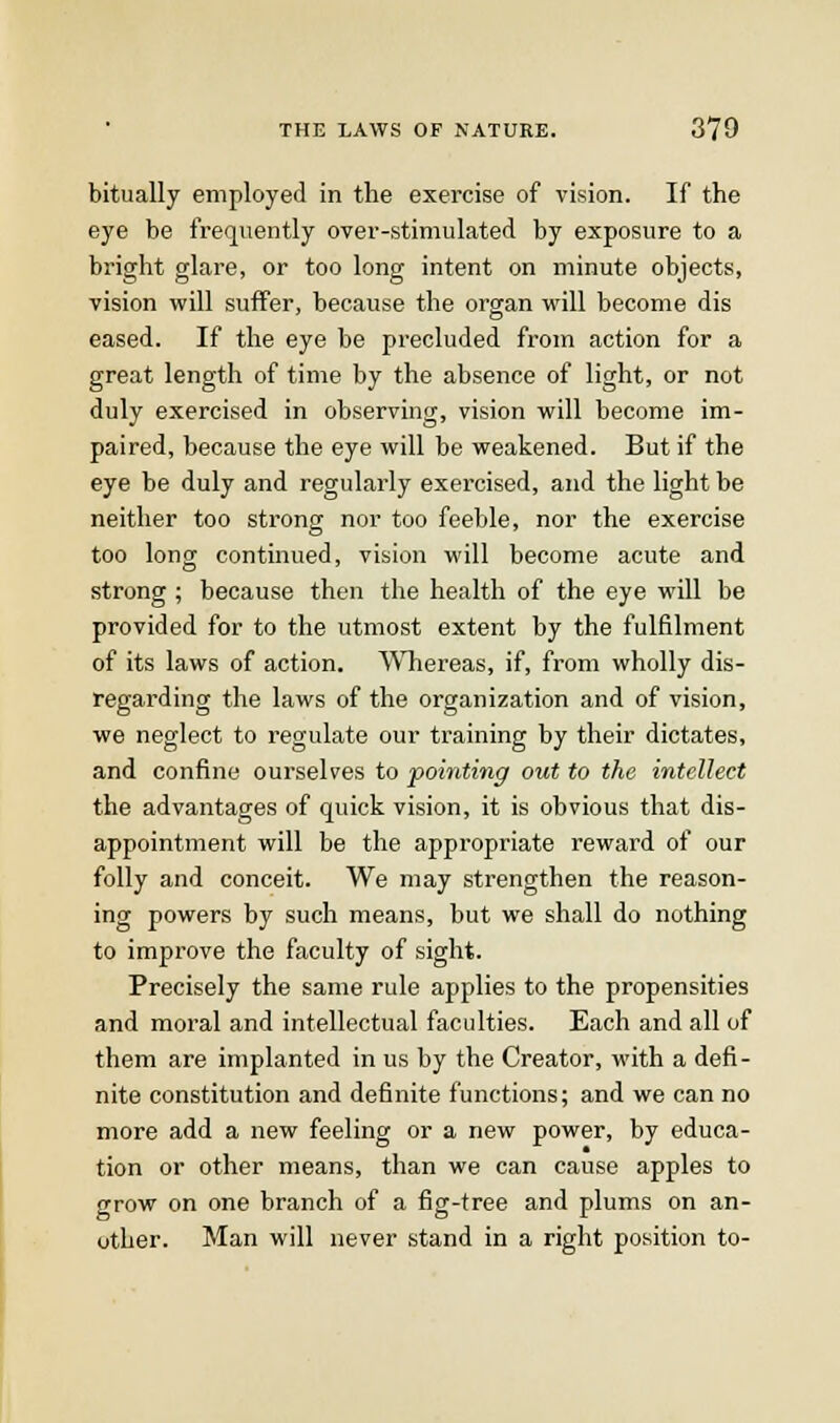 bitually employed in the exercise of vision. If the eye be freqiiently over-stimulated by exposure to a bright glare, or too long intent on minute objects, vision will suffer, because the organ will become dis eased. If the eye be precluded from action for a great length of time by the absence of light, or not duly exercised in observing, vision will become im- paired, because the eye will be weakened. But if the eye be duly and regularly exercised, and the light be neither too strong nor too feeble, nor the exercise too long continued, vision will become acute and strong ; because then the health of the eye will be provided for to the utmost extent by the fulfilment of its laws of action. Wliereas, if, from wholly dis- regarding the laws of the organization and of vision, we neglect to regulate our training by their dictates, and confine ourselves to pointing out to the intellect the advantages of quick vision, it is obvious that dis- appointment will be the appropriate reward of our folly and conceit. We may strengthen the reason- ing powers by such means, but we shall do nothing to improve the faculty of sight. Precisely the same rule applies to the propensities and moral and intellectual faculties. Each and all of them are implanted in us by the Creator, with a defi- nite constitution and definite functions; and we can no more add a new feeling or a new power, by educa- tion or other means, than we can cause apples to grow on one branch of a fig-tree and plums on an- other. Man will never stand in a right position to-