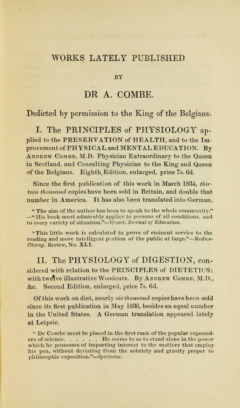 WORKS LATELY PUBLISHED BY DR A. COMBE. Dedicted by permission to the King of the Belgians. I. The PRINCIPLES of PHYSIOLOGY ap- plied to the PRESERVATION of HEALTH, and to the Im- provement of PHYSICAL and MENTAL EDUCATION. By Andef.w Combe, M.D. Physician Extraordinary to the Queen in Scotland, and Consulting Physician to the King and Queen of the Belgians. Eighth. Edition, enlarged, price 7s. 6d. Since the first publication of this work in March 1831, thir- teen thousand copies have been sold in Britain, and double that number in America. It has also been translated into German.  The aim of the author has been to speak to the whole community. —'* His book most admirably applies to persons of all conditions, and to every variety of situation.—Qi'art. Journal of Education.  This little work is calculated to prove of eminent service to the reading and more intelligent p'trtion of the public at Large.—Medico- Chirtig. Reviewy No. XLI. II. The PHYSIOLOGY of DIGESTION, con- sidered with relation to the PRINCIPLES of DIETETICS: with twdUve illustrative Woodcuts. By Andrew Combe, M.D., &c. Second Edition, enlarged, price 7s. 6d. Of this worli on diet, nearly siv thousand copies have ben sold since its first publication in May 1836, besides an equal number in the United States. A German translation appeared lately at Leipsic.  Dr Combe must be placed in the first rank of the popular expound- ers of science He seems to us to stand alone in the power which he possesses of imparting interest to the matters that employ his pen, without deviatinf? from the sobriety and gravity proper to philosophic exposition.—Spectator.