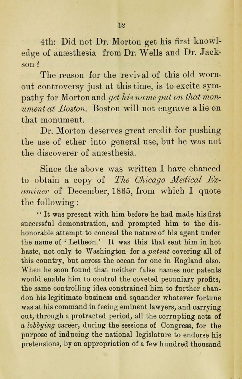 4th: Did not Dr. Morton get his first knowl- edge of anaesthesia from Dr. Wells and Dr. Jack- son ? The reason for the revival of this old worn- out controv-ersy just at this time, is to excite sym- pathy for Morton and get his name put on that mon- ument at Boston. Boston will not engrave a lie on that monument. Dr. Morton deserves great credit for pushing the use of ether into general use, but he was not the discoverer of antesthesia. Since the above was written I have chanced to obtain a copy of The Chicago Medical Ex- aminer of December, 1865, from which I quote the following:  It was present with him before he had made his first successful demonstration, and prompted him to the dis- honorable attempt to conceal the nature of his agent under the name of ' Letheon. It was this that sent him in hot haste, not only to Washington for & patent covering all of this country, but across the ocean for one in England also. When he soon found that neither false names nor patents would enable him to control the coveted pecuniary profits, the same controlling idea constrained him to further aban- don bis legitimate business and squander whatever fortune was at his command in feeing eminent lawyers, and carrying out, through a protracted period, all the corrupting acts of a lobbyitig career, during the sessions of Congress, for the purpose of inducing the national legislature to endorse his pretensions, by an appropriation of a few hundred thousand