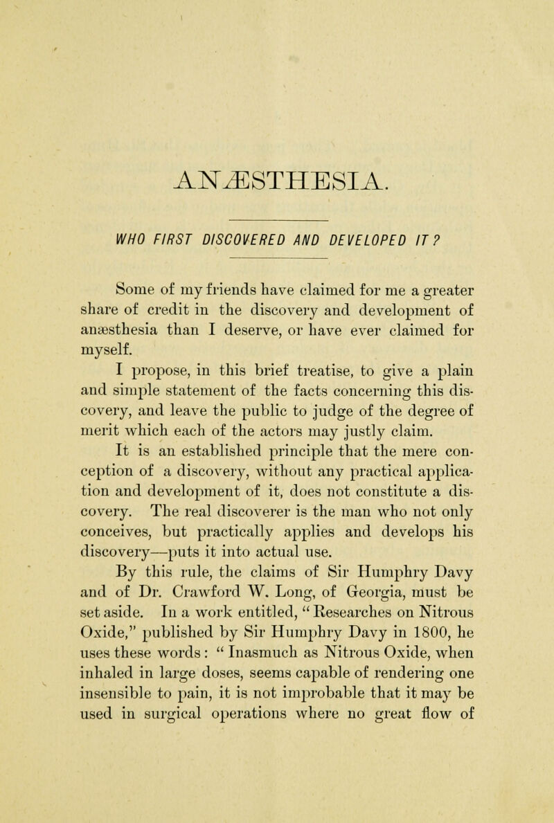 WHO FIRST DISCOVERED AND DEVELOPED IT? Some of my friends have claimed for me a greater share of credit in the discovery and development of anaesthesia than I deserve, or have ever claimed for myself. I propose, in this brief treatise, to give a plain and siiuple statement of the facts concerning this dis- covery, and leave the public to judge of the degree of merit which each of the actors may justly claim. It is an established principle that the mere con- ception of a discovery, without any practical applica- tion and develojDment of it, does not constitute a dis- covery. The real discoverer is the man who not only conceives, but practically applies and develops his discovery—puts it into actual use. By this rule, the claims of Sir Humphry Davy and of Dr. Crawford W. Long, of Georgia, must be set aside. In a work entitled,  Researches on Nitrous Oxide, published by Sir Humphry Davy in 1800, he uses these words:  Inasmuch as Nitrous Oxide, when inhaled in large doses, seems capable of rendering one insensible to pain, it is not improbable that it may be used in surgical operations where no great flow of