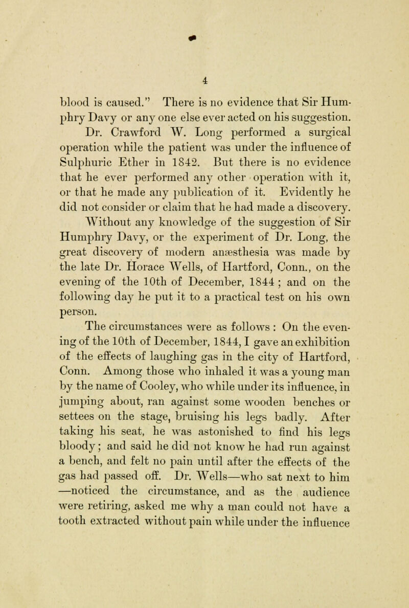 blood is caused. There is no evidence that Sii' Hum- phry Davy or any one else ever acted on his suggestion. Dr. Crawford W. Long performed a surgical operation while the patient was imder the influence of Sulphuric Ether in 1842. But there is no evidence that he ever performed any other operation with it, or that he made any publication of it. Evidently he did not consider or claim that he had made a discovery. Without any knowledge of the suggestion of Sir Humphry Davy, or the experiment of Dr. Long, the great discovery of modern antesthesia was made by the late Dr. Horace Wells, of Hartford, Conn., on the evening of the 10th of December, 1844 ; and on the following day he put it to a practical test on his own person. The circumstances were as follows : On the even- ing of the 10th of December, 1844,1 gave an exhibition of the effects of laughing gas in the city of Hartford, Conn. Among those who inhaled it was a young man by the name of Cooley, who while under its influence, in jumping about, ran against some wooden benches or settees on the stage, bruising his legs badly. After taking his seat, he was astonished to find his legs bloody; and said he did not know he had run against a bench, and felt no pain until after the effects of the gas had passed off. Dr. Wells—who sat next to him —noticed the circumstance, and as the audience were retiring, asked me why a man could not have a tooth extracted without pain while under the influence