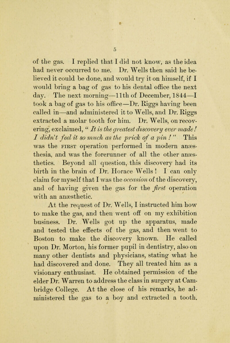 of tlie gas. I replied that I did not know, as the idea had never occuiTed to me. Dr. Wells then said he be- lieved it could be done, and would try it on himself, if I would bring a bag of gas to his dental office the next day. The next morning—11th of December, 1844—I took a bag of gas to his office—Dr. Riggs having been called in—and administered it to Wells, and Dr. Riggs extracted a molar tooth for him. Dr. Wells, on recov- ering, exclaimed,  It is the greatest discovery ever made ! I didn't feel it so much as the pricTc of a pin !  This was the first operation performed in modern anaes- thesia, and was the forerunner of all the other anaes- thetics. Beyond all question, this discovery had its bii'th in the brain of Dr. Horace Wells ! I can only claim for myself that I was the occasion of the discovery, and of having given the gas for the first operation with an anaesthetic. At the request of Dr. Wells, I instructed him how to make the gas, and then went off on my exhibition business. Dr. Wells got up the apparatus, made and tested the effects of the gas, and then went to Boston to make the discovery known. He called upon Dr. Morton, his former pupil in dentistry, also on many other dentists and physicians, stating what he had discovered and done. They all treated him as a visionary enthusiast. He obtained permission of the elder Dr. Warren to address the class in surgery at Cam- bridge College. At the close of his remarks, he ad- ministered the gas to a boy and extracted a tooth.