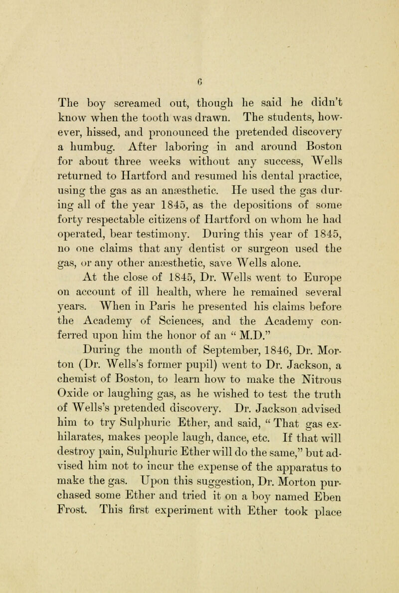 The boy screamed out, tliougli lie said he didn't know when the tooth was drawn. The students, how- ever, hissed, and pronounced the pi-etended discovery a humbug. After laboring in and around Boston for about three weeks without any success, Wells returned to Hartford and resumed his dental practice, using the gas as an ansesthetic. He used the gas dur- ing all of the year 1845, as the depositions of some forty respectable citizens of Hartford on whom he had operated, bear testimony. During this year of 1845, no one claims that any dentist or surgeon used the gas, or any other anaesthetic, save Wells alone. At the close of 1845, Dr. Wells went to Europe on account of ill health, where he remained several years. When in Paris he presented his claims before the Academy of Sciences, and the Academy con- ferred upon him the honor of an  M.D. During the month of September, 1846, Dr. Mor- ton (Dr. Wells's former pupil) went to Dr. Jackson, a chemist of Boston, to learn how to make the Nitrous Oxide or laughing gas, as he wished to test the truth of Wells's pretended discovery. Dr. Jackson advised him to try Sulphuric Ether, and said,  That gas ex- hilarates, makes people laugh, dance, etc. If that will destroy pain. Sulphuric Ether will do the same, but ad- vised him not to incur the expense of the apparatus to make the gas. Upon this suggestion. Dr. Morton pur- chased some Ether and tried it on a boy named Eben Frost. This first experiment with Ether took place