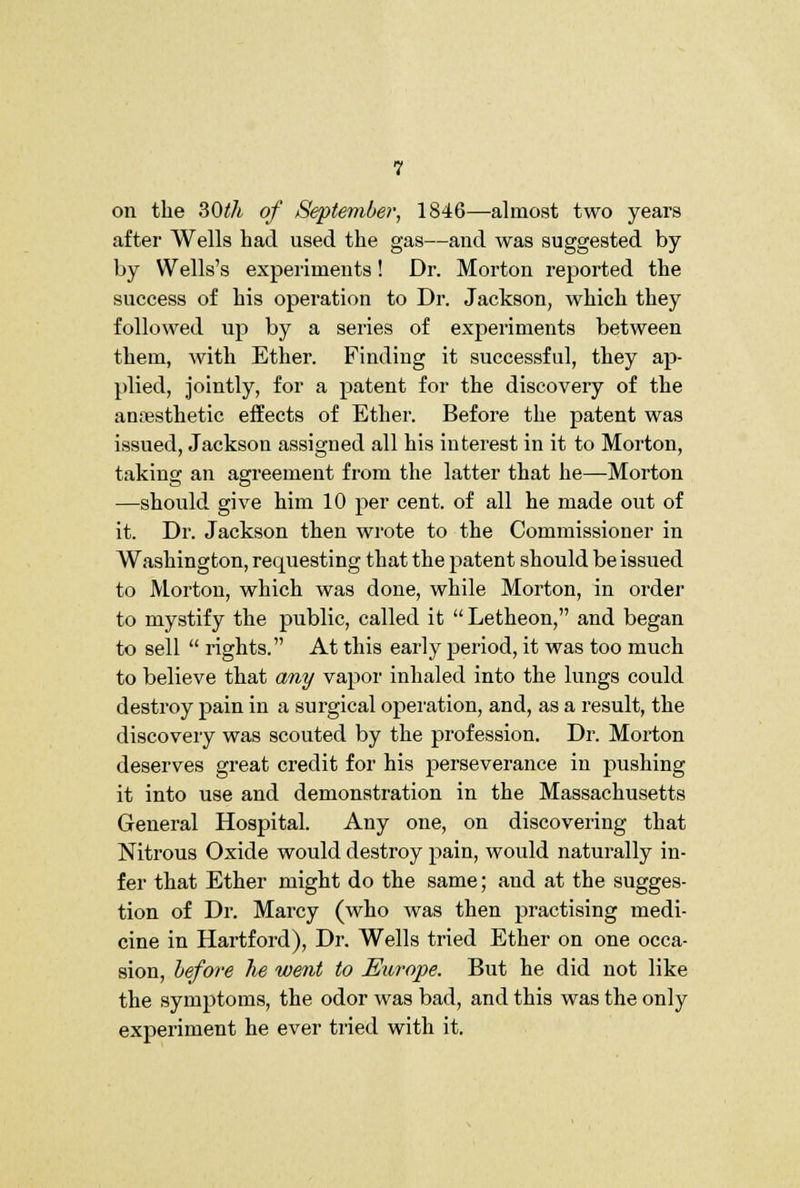 on the SOth of September, 1846—almost two years after Wells had used the gas—and was suggested by by Wells's experiments! Dr. Morton reported the success of his operation to Dr. Jackson, which they followed up by a series of experiments between them, with Ether. Finding it successful, they ap- plied, jointly, for a patent for the discovery of the anresthetic effects of Ether. Before the patent was issued, Jackson assigned all his interest in it to Morton, taking an agreement from the latter that he—Morton —should give him 10 per cent, of all he made out of it. Dr. Jackson then wrote to the Commissioner in Washington, requesting that the patent should be issued to Morton, which was done, while Morton, in order to mystify the public, called it  Letheon, and began to sell  rights. At this early period, it was too much to believe that any vapor inhaled into the lungs could destroy pain in a surgical operation, and, as a result, the discovery was scouted by the profession. Dr. Morton deserves great credit for his perseverance in pushing it into use and demonstration in the Massachusetts General Hospital. Any one, on discovering that Nitrous Oxide would destroy pain, would naturally in- fer that Ether might do the same; and at the sugges- tion of Dr. Marcy (who was then practising medi- cine in Hartford), Dr. Wells tried Ether on one occa- sion, before he went to Eiirope. But he did not like the symptoms, the odor was bad, and this was the only experiment he ever tried with it.