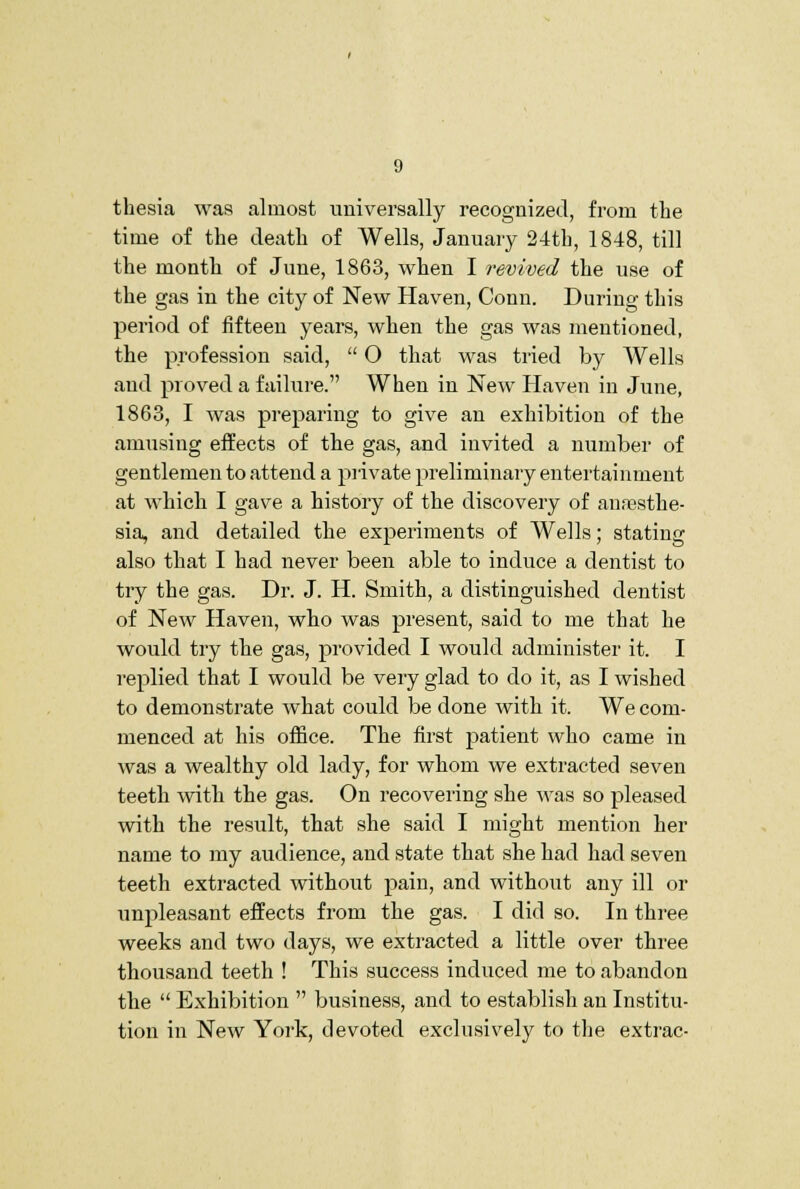 tliesia was almost universally recognized, from tlie time of the death of Wells, January 24th, 1848, till the month of June, 1863, when I revived the use of the gas in the city of New Haven, Conn. During this period of fifteen years, when the gas was mentioned, the profession said,  O that was tried by Wells and proved a failure. When in New Haven in June, 1863, I was preparing to give an exhibition of the amusing effects of the gas, and invited a number of gentlemen to attend a private preliminary entertainment at which I gave a history of the discovery of anesthe- sia, and detailed the experiments of Wells; stating also that I had never been able to induce a dentist to try the gas. Dr. J. H. Smith, a distinguished dentist of New Haven, who was present, said to me that he would try the gas, provided I would administer it. I replied that I would be very glad to do it, as I wished to demonstrate what could be done with it. We com- menced at his office. The first patient who came in was a wealthy old lady, for whom we extracted seven teeth with the gas. On recovering she ^vas so pleased with the result, that she said I might mention her name to my audience, and state that she had had seven teeth extracted without pain, and without any ill or unpleasant effects from the gas. I did so. In three weeks and two days, we extracted a little over three thousand teeth ! This success induced me to abandon the  Exhibition  business, and to establish an Institu- tion in New York, devoted exclusively to the extrac-