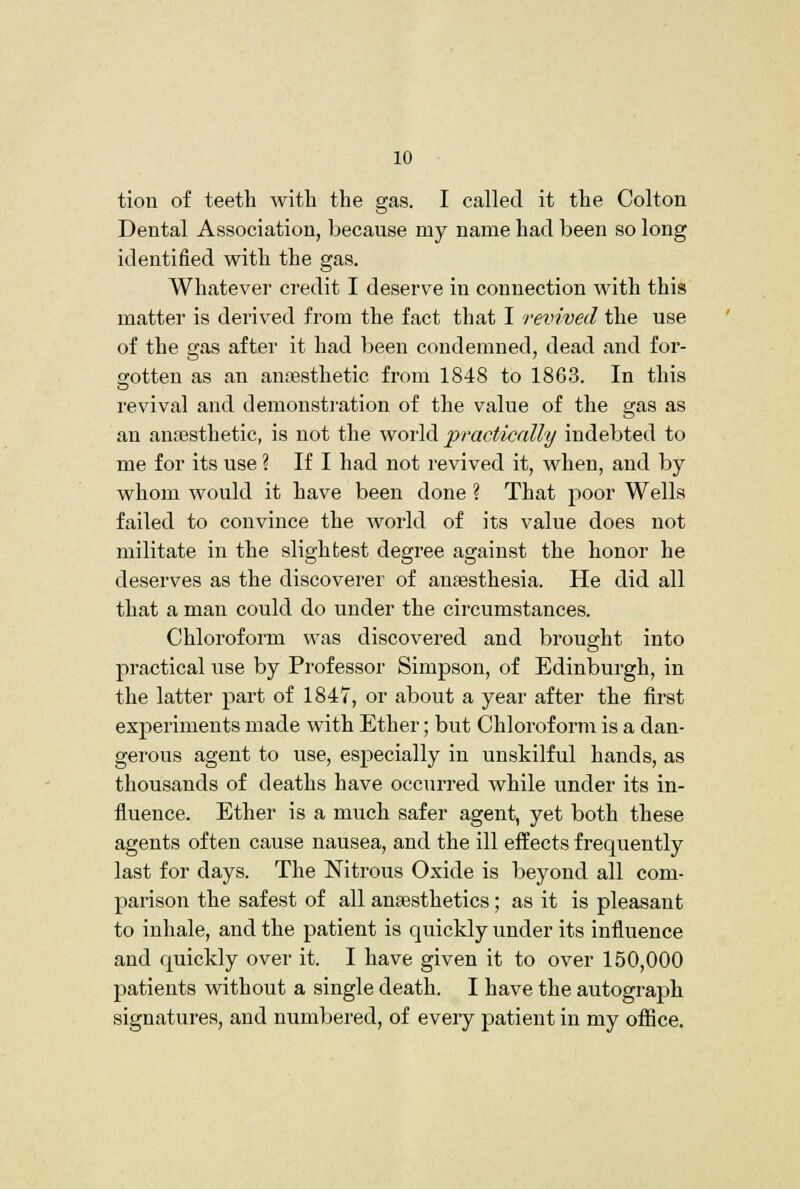 tion of teeth witli the gas. I called it the Colton Dental Association, because my name had been so long identified with the gas. Whatever credit I deserve in connection w^ith this matter is derived from the fact that I revived the use of the gas after it had been condemned, dead and for- srotten as an anaesthetic from 1848 to 1863. In this revival and demonsti'ation of the value of the gas as an ana3sthetic, is not the world practically indebted to me for its use ? If I had not revived it, when, and by whom would it have been done ? That poor Wells failed to convince the world of its value does not militate in the slightest degree against the honor he deserves as the discoverer of anaesthesia. He did all that a man could do under the circumstances. Chloroform was discovered and brought into practical use by Professor Simpson, of Edinburgh, in the latter part of 1847, or about a year after the first experiments made with Ether; but Chloroform is a dan- gerous agent to use, especially in unskilful hands, as thousands of deaths have occurred while under its in- fluence. Ether is a much safer agent, yet both these agents often cause nausea, and the ill effects frequently last for days. The Nitrous Oxide is beyond all com- parison the safest of all anaesthetics; as it is pleasant to inhale, and the patient is quickly under its influence and quickly over it. I have given it to over 150,000 patients without a single death. I have the autograph signatures, and numbered, of every patient in my office.