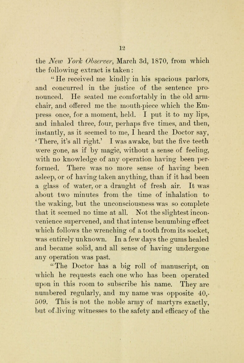 13 the New YorTc Olserver, March 3d, 1870, from which the following extract is taken:  He received me kindly in his spacious parlors, and concurred in the justice of the sentence pro- nounced. He seated me comfortably in the old arm- chair, and offered me the mouth-piece which the Em- press once, for a moment, held. I put it to my lips, and inhaled three, four, perhaps five times, and then, instantly, as it seemed to me, I heard the Doctor say, ' There, it's all right.' I was awake, but the five teeth were gone, as if by magic, without a sense of feeling, with no knowledge of any operation having been per- formed. There was no more sense of having been asleep, or of having taken anything, than if it had been a glass of water, or a draught of fresh air. It was about two minutes from the time of inhalation to the waking, but the unconsciousness was so complete that it seemed no time at all. Not the slightest incon- venience supervened, and that intense benumbing effect which follows the wrenching of a tooth from its socket, was entirely unknown. In a few days the gums healed and became solid, and all sense of having undergone any operation was past. The Doctor has a big roll of manuscript, on which he requests each one who has been operated upon in this room to subscribe his name. They are numbered regularly, and my name was opposite 40,- 509. This is not the noble army of martyrs exactly, but of-living witnesses to the safety and efficacy of the