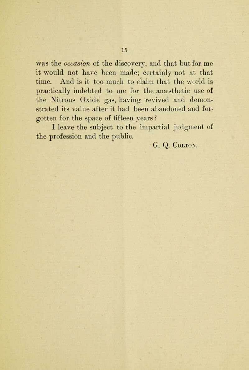 was tlie occasion of the discoveiy, and that but for me it would not have been made; certainly not at that time. And is it too much to claim that the world is practically indebted to me for the anaesthetic use of the Nitrous Oxide gas, having revived and demon- strated its value after it had been abandoned and for- gotten for the space of fifteen years ? I leave the subject to the impartial Judgment of the profession and the public. G. Q. COLTON.