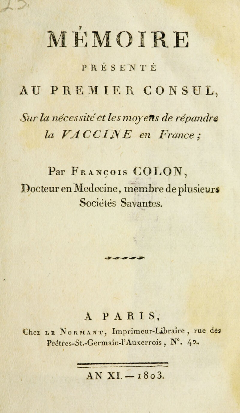 PRÉSENTÉ AU PREMIER CONSUL, Sur la nécessité et les moyefts de répandre la VACCINE en France; Par François COLON, Doc teur en Médecine, membre de plusieurs Sociétés Savantes. A PARIS, Chez le No rm an t, Imprinicur-Libraire , rue dés Prêtres-St.-Germain-rAuxerrois , N°. 42' AN XL — i8o3.