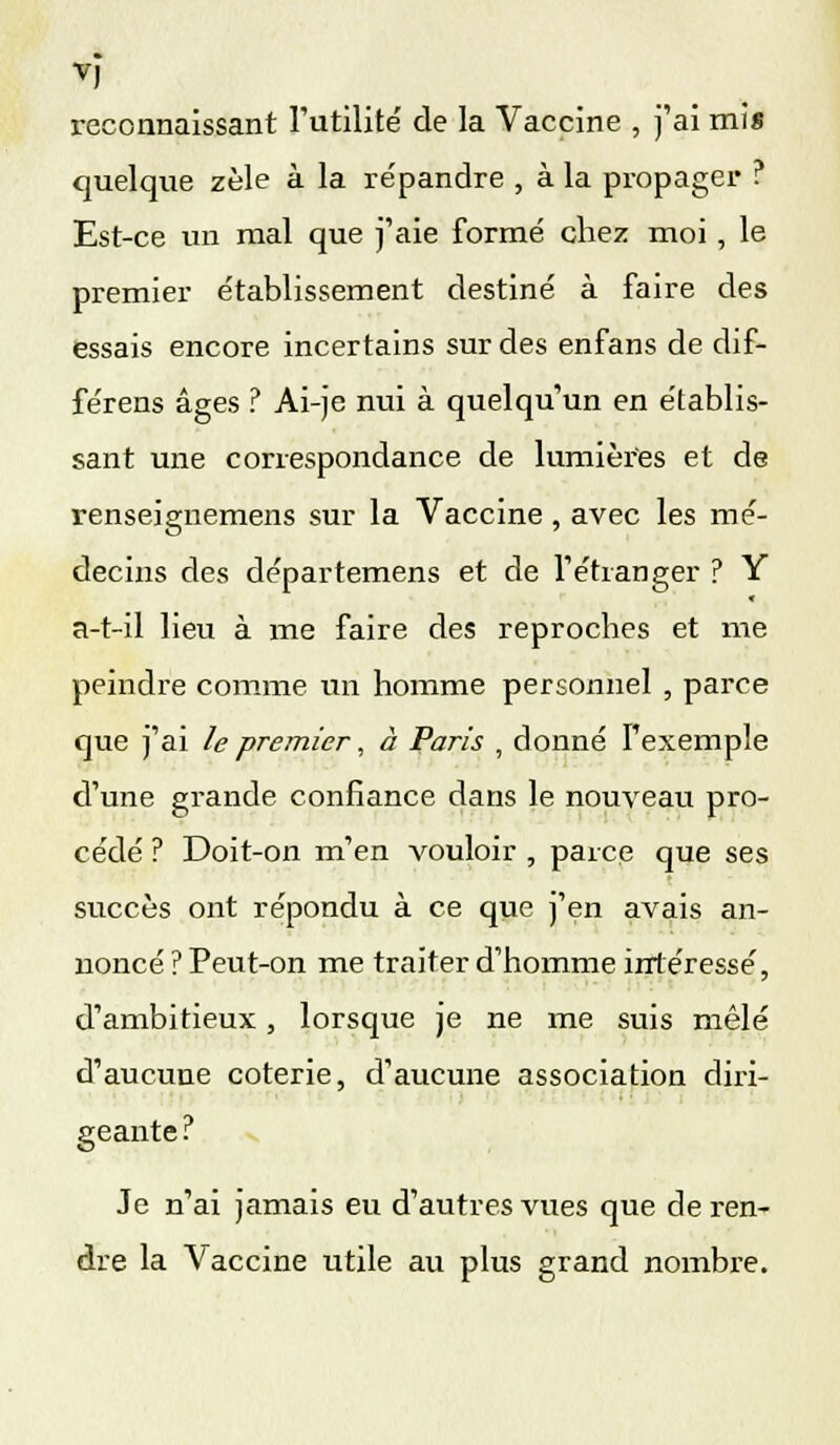 reconnaissant l'utilité de la Vaccine , j'ai mis quelque zèle à la répandre , à la propager ? Est-ce un mal que j'aie formé chez moi , le premier établissement destiné à faire des essais encore incertains sur des enfans de dif- féreras âges ? Ai-je nui à quelqu'un en établis- sant une correspondance de lumières et de renseignemens sur la Vaccine , avec les mé- decins des départemens et de l'étranger ? Y a-t-il lieu à me faire des reproches et me peindre comme un homme personnel , parce que j'ai le premier, à Paris , donné l'exemple d'une grande confiance dans le nouveau pro- cédé ? Doit-on m'en vouloir , parce que ses succès ont répondu à ce que j'en avais an- noncé ? Peut-on me traiter d'homme intéressé, d'ambitieux, lorsque je ne me suis mêlé d'aucune coterie, d'aucune association diri- geante ? Je n'ai jamais eu d'autres vues que de ren- dre la Vaccine utile au plus grand nombre.