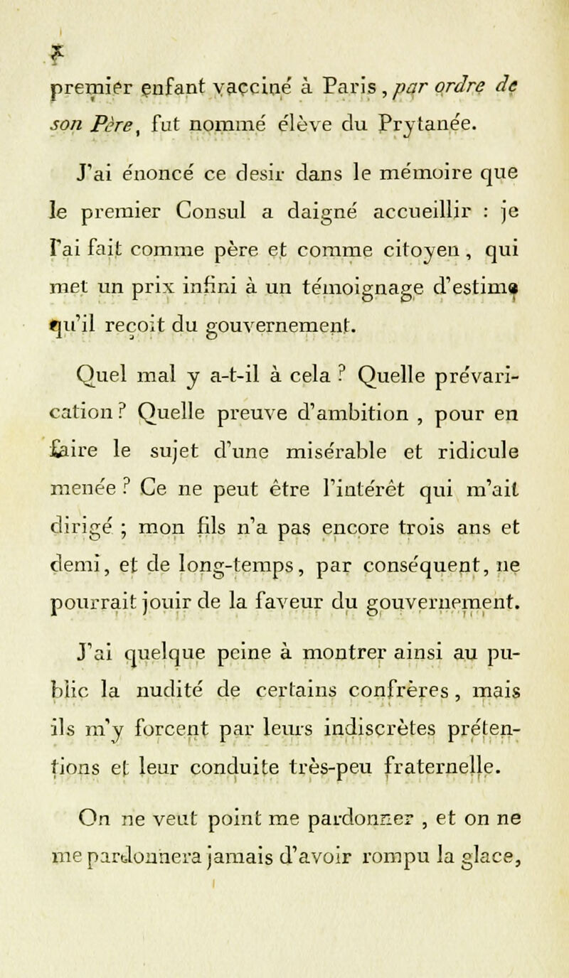 f premier enfant vacciné à Paris ,par ordre de son Père, fut nommé élève du Prytanée. J'ai énoncé ce désir dans le mémoire que le premier Consul a daigné accueillir : je Tai fait comme père et comme citoyen, qui met un prix infini à un témoignage d'estiin» qu'il reçoit du gouvernement. Quel mal y a-t-il à cela ? Quelle prévari- cation ? Quelle preuve d'ambition , pour en £aire le sujet d'une misérable et ridicule menée ? Ce ne peut être l'intérêt qui m'ait dirigé ; mon fils n'a pas encore trois ans et demi, et de long-temps, par conséquent, ne pourrait jouir de la faveur du gouvernement. J'ai quelque peine à montrer ainsi au pu- blic la nudité de certains confrères, mais ils m'y forcent par leurs indiscrètes préten- tions et leur conduite très-peu fraternelle. On ne veut point me pardonner , et on ne me pardonnera jamais d'avoir rompu la glace,