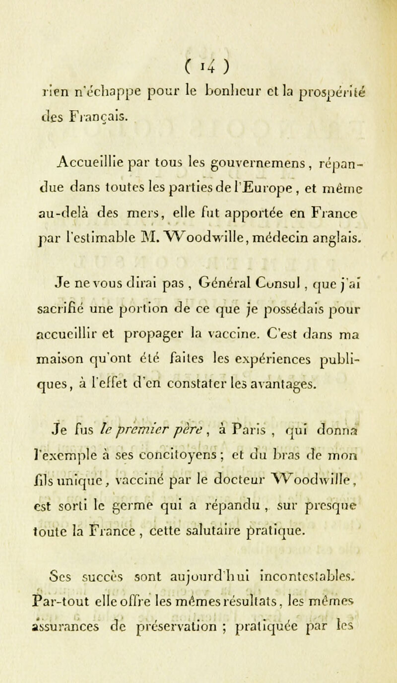 C î4) rien n'échappe pour le bonlicur et la prospérité des Français. Accueillie par tous les gouvernemens , répan- due dans toutes les parties de l'Europe , et même au-delà des mers, elle fut apportée en France par l'estimable M. Woodwille, médecin anglais. Je ne vous dirai pas , Général Consul, que j'ai sacrifié une portion de ce que je possédais pour accueillir et propager la vaccine. C'est dans ma maison qu'ont été faites les expériences publi- ques, à l'effet d'en constater les avantages. Je fus le premier père , à Paris , qui donna l'exemple à ses concitoyens ; et du bras de mon fils unique, vacciné par le docteur Woodwille, est sorti le germe qui a répandu , sur presque toute la France , cette salutaire pratique. Ses succès sont aujourd'hui incontestables. Par-tout elle offre les mêmes résultats, les mêmes assurances de préservation ; pratiquée par les