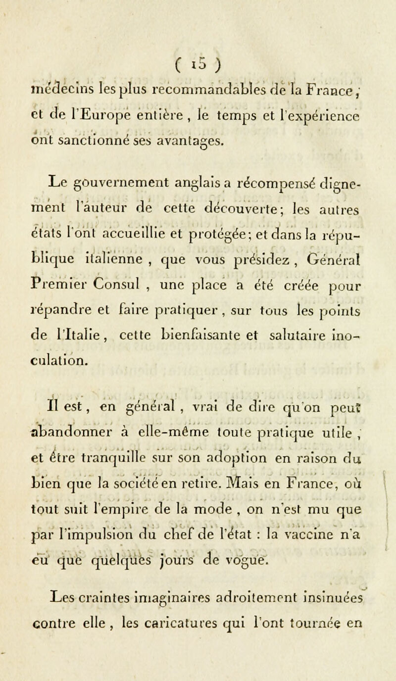 médecins les plus recommandables de la France, et de l'Europe entière, le temps et l'expérience ont sanctionné ses avantages. Le gouvernement anglais a récompensé digne- ment 1 auteur de cette découverte; les autres états l'ont accueillie et protégée; et dans la répu- blique italienne , cjue vous présidez , Général Premier Consul , une place a été créée pour répandre et faire pratiquer, sur tous les points de l'Italie, cette bienfaisante et salutaire ino- culation. II est, en général , vrai de dire qu'on peut abandonner à elle-même toute pratique utile ,' et être tranquille sur son adoption en raison du bien que la société en retire. Mais en France, où tout suit l'empire de la mode , on n'est mu que par l'impulsion du cbef de l'état : la vaccine n'a eu que quelques jours de vogue. Les craintes imaginaires adroitement insinuées contre elle , les caricatures qui l'ont tournée en