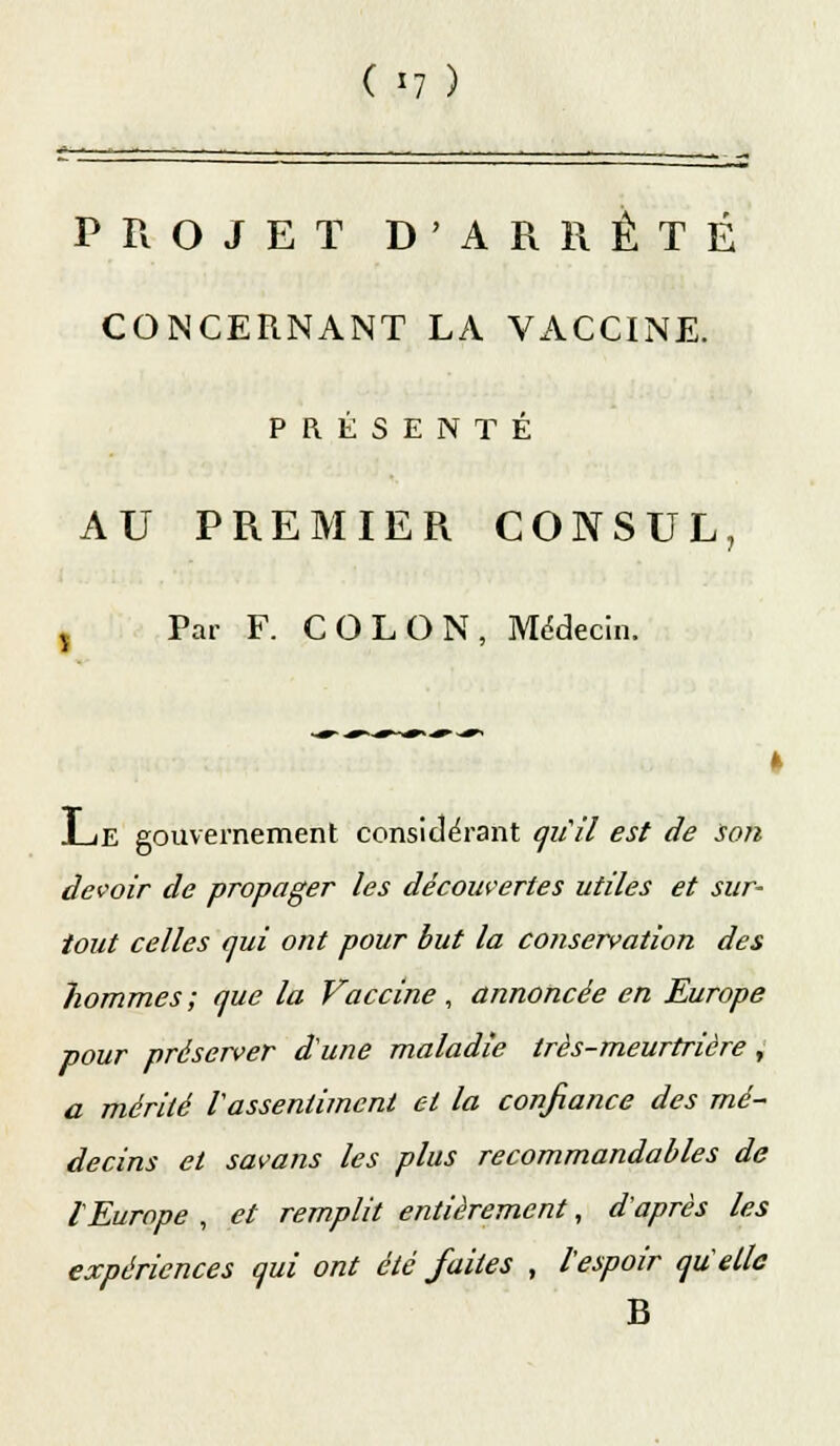 ( «7 ) PROJET D'ARRÊTÉ CONCERNANT LA VACCINE. PRÉSENTÉ AU PREMIER CONSUL, , Par F. COLON, Médecin. 1_iE gouvernement considérant qu'il est de son devoir de propager les découvertes utiles et sur- tout celles qui ont pour but la conservation des hommes; que la Vaccine , annoncée en Europe pour préserver d'une maladie très-meurtrière ,: a mérité l'assentiment et la confiance des mé- decins et savons les plus recommandables de l'Europe , et remplit entièrement, d'après les expériences qui ont été faites , l'espoir qu'elle B