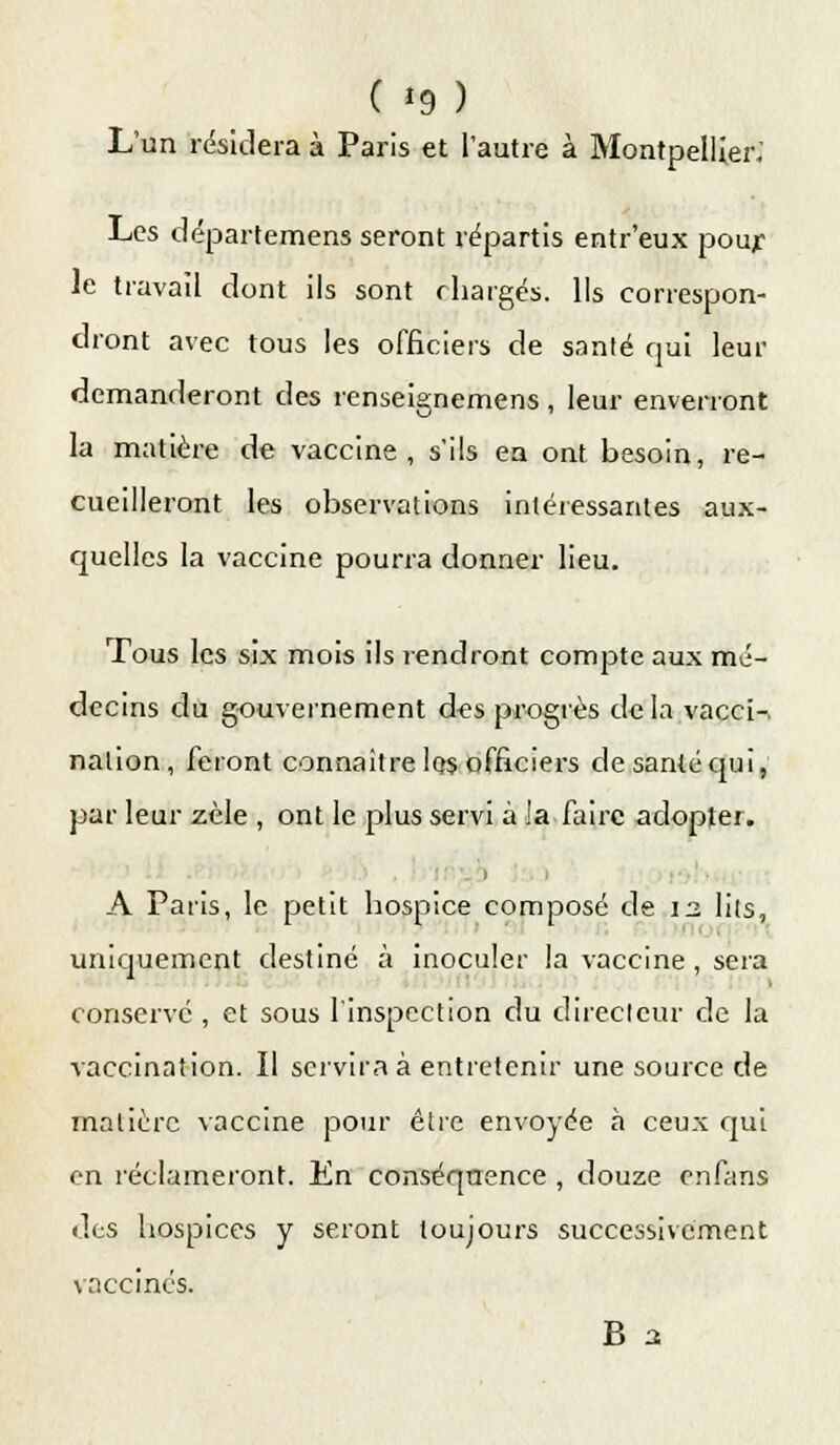 ( *9 ) L'un résidera à Paris et l'autre à Montpellier; Les départemens seront répartis entr'eux pour le travail dont ils sont chargés. Ils correspon- dront avec tous les officiers de santé qui leur demanderont des renseignemens , leur enverront la matière de vaccine, s'ils en ont besoin, re- cueilleront les observations intéressantes aux- quelles la vaccine pourra donner lieu. Tous les six mois ils rendront compte aux mé- decins du gouvernement d«s progrès de la vacci-. nalion, feront connaître Iqs officiers de santé qui, par leur zèle , ont le plus servi à la faire adopter. A Paris, le petit hospice composé de 13 lils, uniquement destiné à inoculer la vaccine, sera conservé , et sous l'inspection du directeur de la vaccination. Il servira à entretenir une source de matière vaccine pour être envoyée à ceux qui en réclameront. En conséquence , douze enfans des hospices y seront toujours successivement vaccinés. B 2