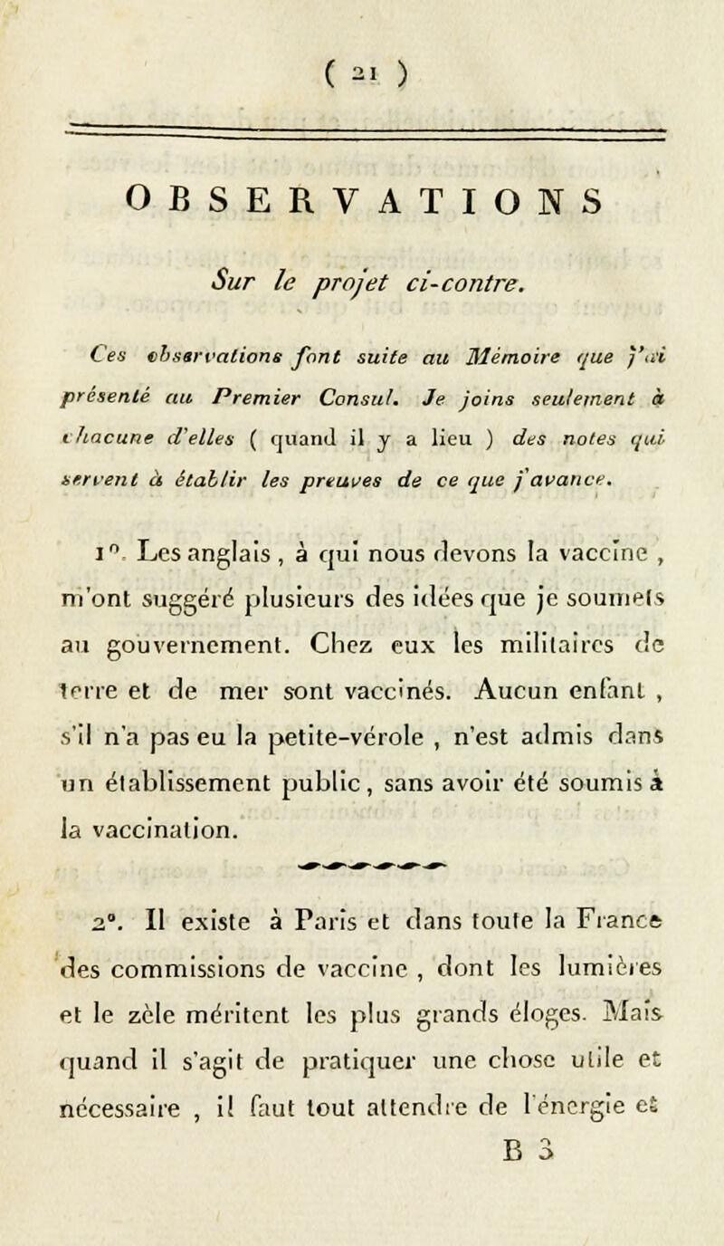 ( *! ) OBSERVATIONS Sur le projet ci-contre. Ces observations font suite au Mémoire que j'ai présenté au. Premier Consul. Je joins seulement à chacune d'elles ( quand il j a lieu ) des notes qui servent à établir les preuves de ce que j avance. i° Les anglais , à qui nous flevons la vaccine , m'ont suggéré plusieurs des idées que je soumets au gouvernement. Chez eux les militaires de terre et de mer sont vaccinés. Aucun enfant , s'il n'a pas eu la petite-vérole , n'est admis dans un établissement public, sans avoir été soumis à la vaccination. 2°. Il existe à Paris et dans toute la Francs des commissions de vaccine , dont les lumières et le zèle méritent les plus grands éloges. Mais quand il s'agit de pratiquer une chose utile et nécessaire , il faut tout attendre de l'énergie et B 3