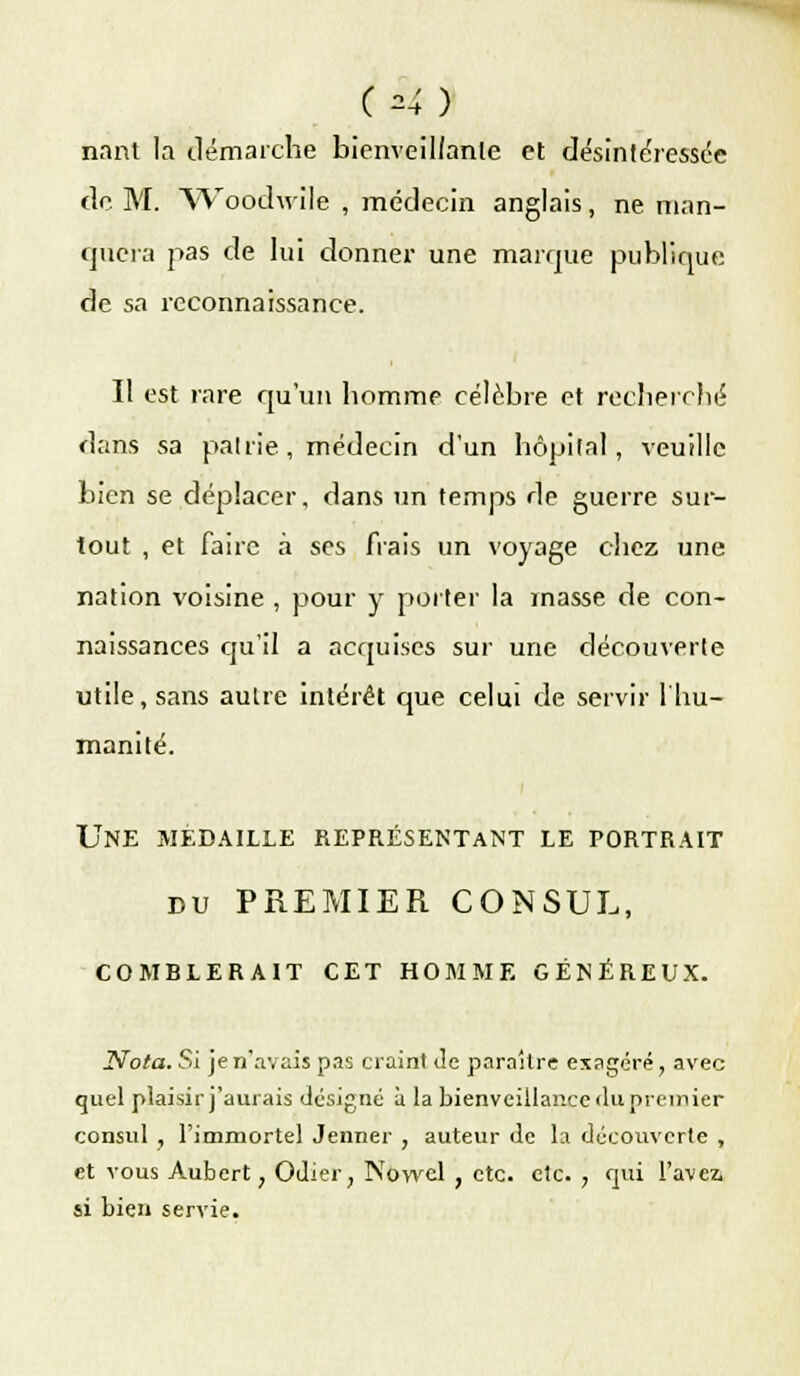 (M) nant la démarche bienveillanle et désintéressée de. M. Woodwilé , médecin anglais, ne man- quera pas de lui donner une marque publique de sa reconnaissance. Il est rare qu'un homme célèbre et recherché dans sa patrie , médecin d'un hôpital, veuille bien se déplacer, dans un temps de guerre sur- tout , et faire à ses frais un voyage chez une nation voisine , pour y porter la masse de con- naissances cju'il a acquises sur une découverte utile, sans autre intérêt que celui de servir l'hu- manité. UNE MEDAILLE REPRÉSENTANT LE PORTRAIT du PREMIER CONSUL, COMBLERAIT CET HOMME GÉNÉREUX. Nota. Si je n'avais pas craint Je paraître exagéré, avec quel plaisir j'aurais désigné à la bienveillance <lu premier consul , l'immortel Jenner , auteur de la découverte , et vous Aubert ; Odier; Nowel , etc. etc. , qui l'avez, si bien servie.