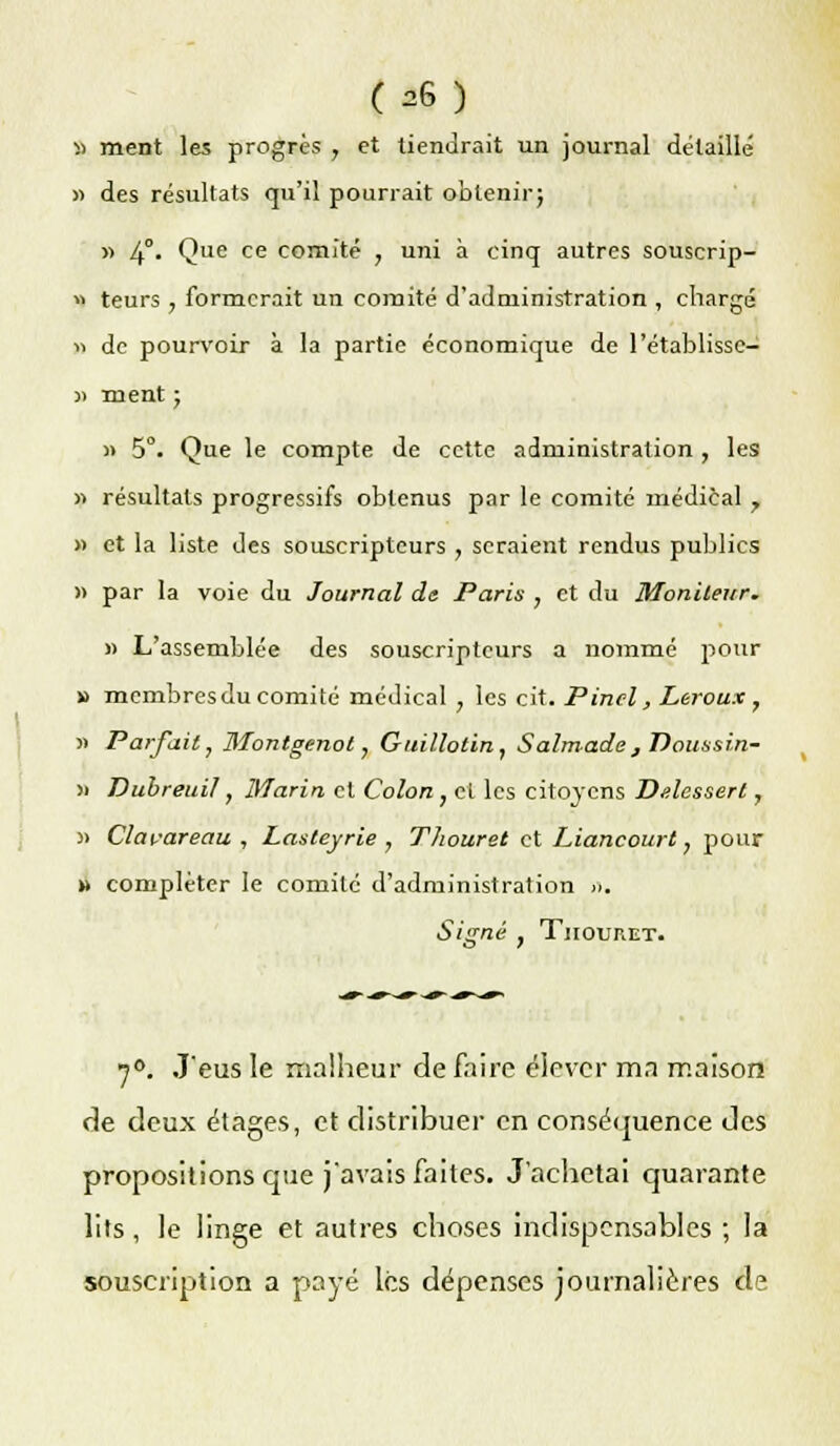 « ment les progrès , et tiendrait un journal détaillé » des résultats qu'il pourrait oblenirj « 4°- Que ce comité , uni à cinq autres souscrip- « teurs , formerait un comité d'administration , chargé « de pourvoir à la partie économique de l'établisse— » ment ■ » 5°. Que le compte de cette administration, les » résultats progressifs obtenus par le comité médical y » et la liste des souscripteurs , seraient rendus publics » par la voie du Journal de Paris , et du Moniteur. » L'assemblée des souscripteurs a nommé pour » membresdu comité médical ; les cit. Pinel, Leroux , » Parfait, Montgenot, Guillotin, Salmade, T)oussi.n- » Dubreuil, Marin et Colon , et les citoyens Delessert, )> Clavareau , Lasteyrie , Thouret et Lianeourt, pour » compléter le comité d'administration ». Signé } Thouret. 7°. J'eus le malheur de faire élever ma maison de deux étages, et distribuer en conséquence des propositions que j'avais faites. J'achetai quarante lits, le linge et autres choses indispensables ; la souscription a payé les dépenses journalières de