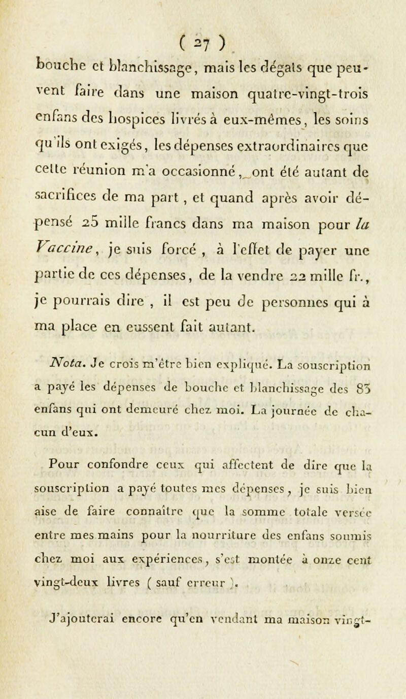 (=7) bouche et blanchissage, mais les dégâts que peu- vent faire dans une maison quatre-vingt-trois enfans des hospices livrés à eux-mêmes, les soins qu'ils ont exigés, les dépenses extraordinaires que celte réunion m'a occasionné, ont été autant de sacrifices de ma part, et quand après avoir dé- pensé 2.5 mille francs dans ma maison pour la Vaccine, je suis forcé , à l'effet de payer une partie de ces dépenses, de la vendre 2.2 mille fr., je pourrais dire , il est peu de personnes qui à ma place en eussent fait autant. Nota. Je crois m'être bien explique. La souscription a payé les dépenses Je bouche et blanchissage des 83 enfans qui ont demeure chez. ruoi. La journée de cha- cun d'eux. Pour confondre ceux qui affectent de dire que la souscription a payé toutes mes dépenses, je suis bien aise de faire connaître que la somme totale versée entre mes mains pour la nourriture des enfans soumis chez moi aux expériences, s'eût montée à onze cent vingt-deux livres ( sauf erreur }. J'ajouterai encore qu'en vendant ma maison vingt-