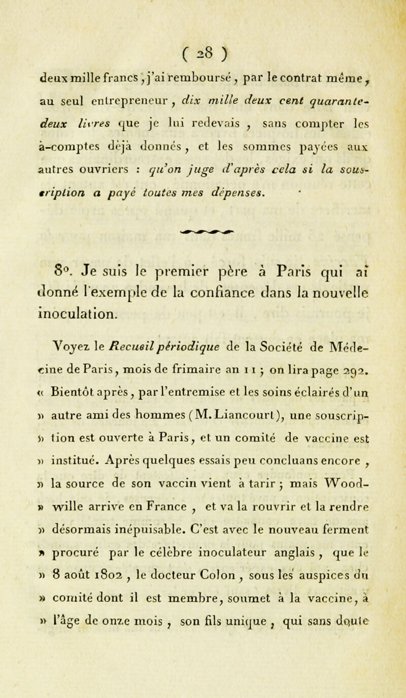 deux mille francs , j'ai remboursé , par le contrat même 7 au seul entrepreneur , dix mille deux cent quarante- deux livres que je lui redevais , sans compter les à-comptes déjà donnes, et les sommes payées aux autres ouvriers : qu'on juge d'après cela si la sous- cription a payé toutes mes dépenses. 8°. Je suis le premier père à Paris qui aï ilonné l'exemple de la confiance clans la nouvelle inoculation. Voyez le Recueil périodique de la Société de Méde- cine de Paris, mois de frimaire an 11 ; on lira page 29a. <( Bientôt après, par l'entremise et les soins éclairés d'un » autre ami des hommes (M.Liancourl), une souscrip- » tion est ouverte à Paris, et un comité de vaccine est » institué. Après quelques essais peu concluans encore , » la source de son vaccin vient à tarir ; mais Wood- » wille arrive en France , et va la rouvrir et la rendre 11 désormais inépuisable. C'est avec le nouveau ferment x procuré par le célèbre inoculateur anglais , que le » 8 août 1802 , le docteur Colon , sous les auspices du » comité dont il est membre, soumet à la vaccine, à » l'âge de onze mois , son fils unique , qui sans do,uie