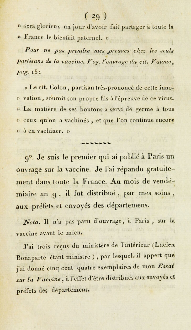 £*9Î » sera glorieux un jour d'avoir fait partager à toute la » France le bienfait paternel. » Pour ne pas prendre mes jjreui.es chez les seuls partisans de la vaccine. Voy. l'ouvrage du cit. Vaurne, pag. îS: « Le cit. Colon, partisan très-prononcé de cette inno- » vation, soumit son propre fils à l'épreuve de ce virus. s La matière de ses boutons a servi de germe à tous » ceux qu'on a vachinés , et que l'on continue encore » à en vachiaer. » n°. Je suis le premier qui ai publié à Paris un ouvrage sur la vaccine. Je l'ai répandu gratuite- ment clans toute la France. Au mois de vendé- miaire an q, il fut distribué , par mes soins , aux préfets et envoyés des départemerts. Nota. Il n'a pas paru d'ouvrage, à Paris , sur la vaccine avant le mien. J'ai trois reçus du ministère de l'intérieur (Lucien Bonaparte étant ministre ) , par lesquels il appert que j'ai donné cinq cent quatre exemplaires de mon Essai sur la Vaccine , a l'effet d'être distribués aux envoyés et préfets des départemens.