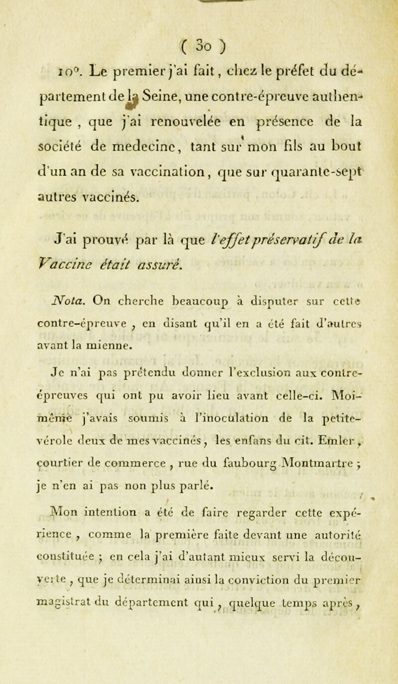 io°. Le premier j'ai fait, cliez le préfet du dé- partement de la Seine, une contre-épreuve authen- tique , que j'ai renouvelée en présence de la société de médecine, tant sur mon fils au bout d'un an de sa vaccination, que sur quarante-sept autres vaccinés. J'ai prouvé par là que l'effet préservatif de la Vaccine était assuré. Nota. On cherche beaucoup à disputer sur cette contre-épreuve , en disant qu'il en a été fait d'autres avant la mienne. Je n'ai pas prétendu donner l'exclusion aux contre- épreuves qui ont pu avoir lieu avant celle-ci. Moi- même j'avais soumis à l'inoculation de la petite- vérole deux de mes vaccinés , les enfans du cit. Efnlcr , courtier de co7iimerce , rue du faubourg Montmartre ; je n'en ai pas non plus parlé. Mon intention a été de faire regarder cette expé- rience , comme la première faite devant une autorité constituée ; en cela j'ai d'autant mieux servi la décou- ve; te ; que je déterminai ainsi la conviction du premier; magistrat du département qui ; quelque temps après ,