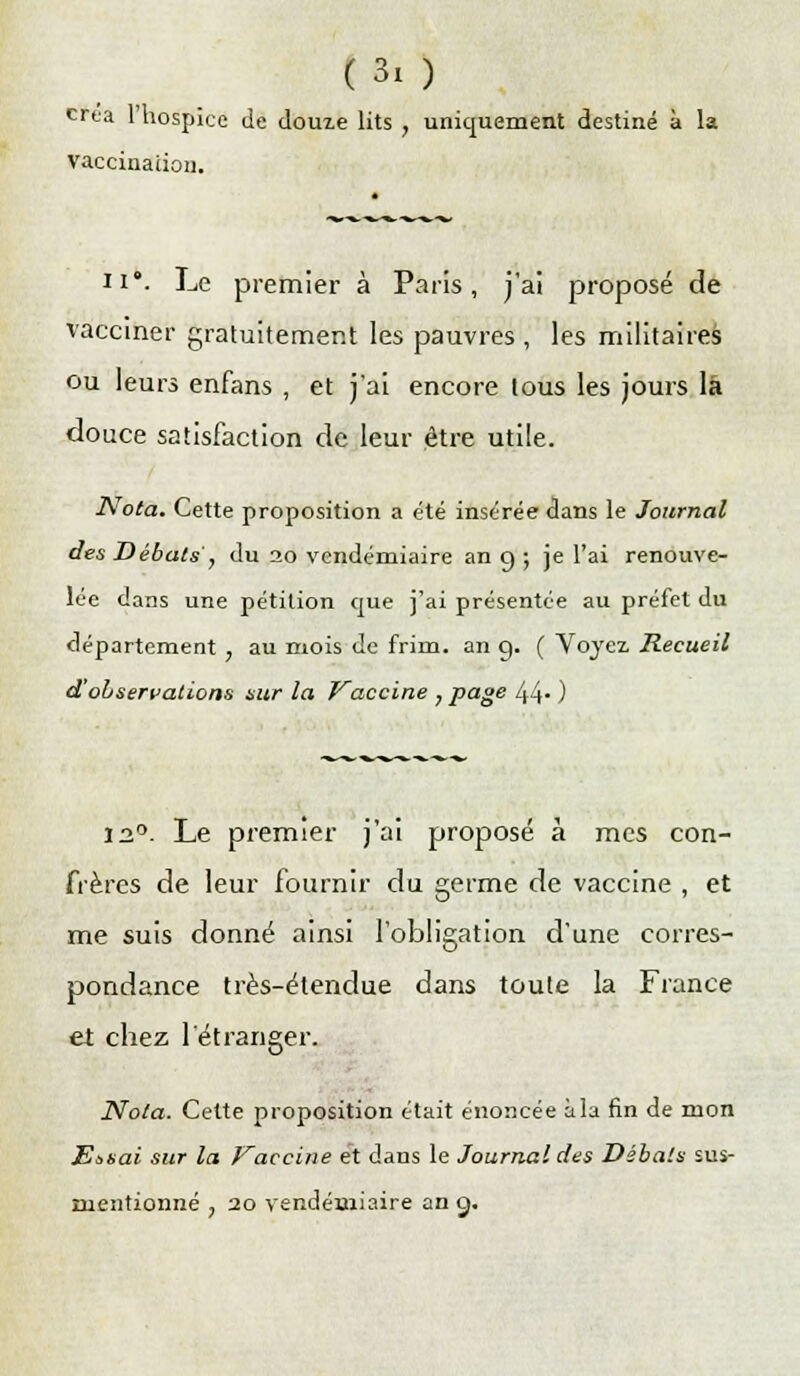 créa l'hospice de douze lits , uniquement destiné à la vaccination. a ii°. Le premier à Paris, j'ai proposé de vacciner gratuitement les pauvres , les militaires ou leurs enfans , et j'ai encore tous les jours là douce satisfaction de leur être utile. Nota. Cette proposition a été insérée dans le Journal des Débats, du 20 vendémiaire an g ; je l'ai renouve- lée dans une pétition que j'ai présentée au préfet du département , au mois de frirn. an g. ( Voyez Recueil d'observations sur la Vaccine , page 44* ) 12°. Le premier j'ai proposé à mes con- frères de leur fournir du germe de vaccine , et me suis donné ainsi l'obligation d'une corres- pondance très-étendue dans toute la France et chez l'étranger. Nota. Cette proposition était énoncée à la fin de mon Et,sai sur la Vaccine et dans le Journal des Débats sus- mentionné , 20 vendémiaire an çj.