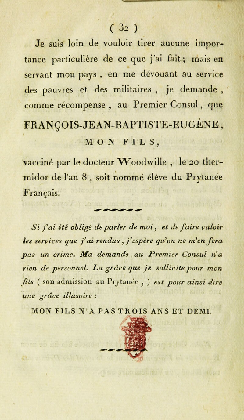 Je suis loin de vouloir tirer aucune impor- tance particulière de ce que j'ai fait; mais en servant mon pays , en me dévouant au service des pauvres et des militaires , je demande , comme récompense , au Premier Consul, que FRANCOIS-JEAN-BAPT1STE-EUGÈNE, MON FILS, vacciné par le docteur Woodwille , le 20 ther- midor de l'an 8 , soit nommé élève du Prytanée Français. Si j'ai été obligé de parler de moi, et de faire valoir les services que j'ai rendus , j'espère qu'on ne m'en fera pas un crime. Ma demande au Premier Consul n'a rien de personnel. La grâce que je sollicite pour mon fils ( son admission au Prytanée , ) est pour ainsi dire une grâce illusoire : MON FILS N'A PAS TROIS ANS ET DEMI.