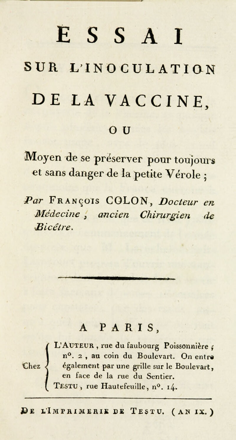 SUR L'INOCULATION DE LA VACCINE, o u Moyen de se préserver pour toujours et sans danger de la petite Vérole ; Par François COLON, Docteur en Médecine , ancien Chirurgien de Hicêtre. A PARIS, L'Auteur , rue du faubourg Poissonnière ; n°. 2 , au coin du Boulevart. On entre Chez l également par une grille sur le Boulevart, en face de la rue du Sentier. Testu, rue Hautefeuille, n°. 14.