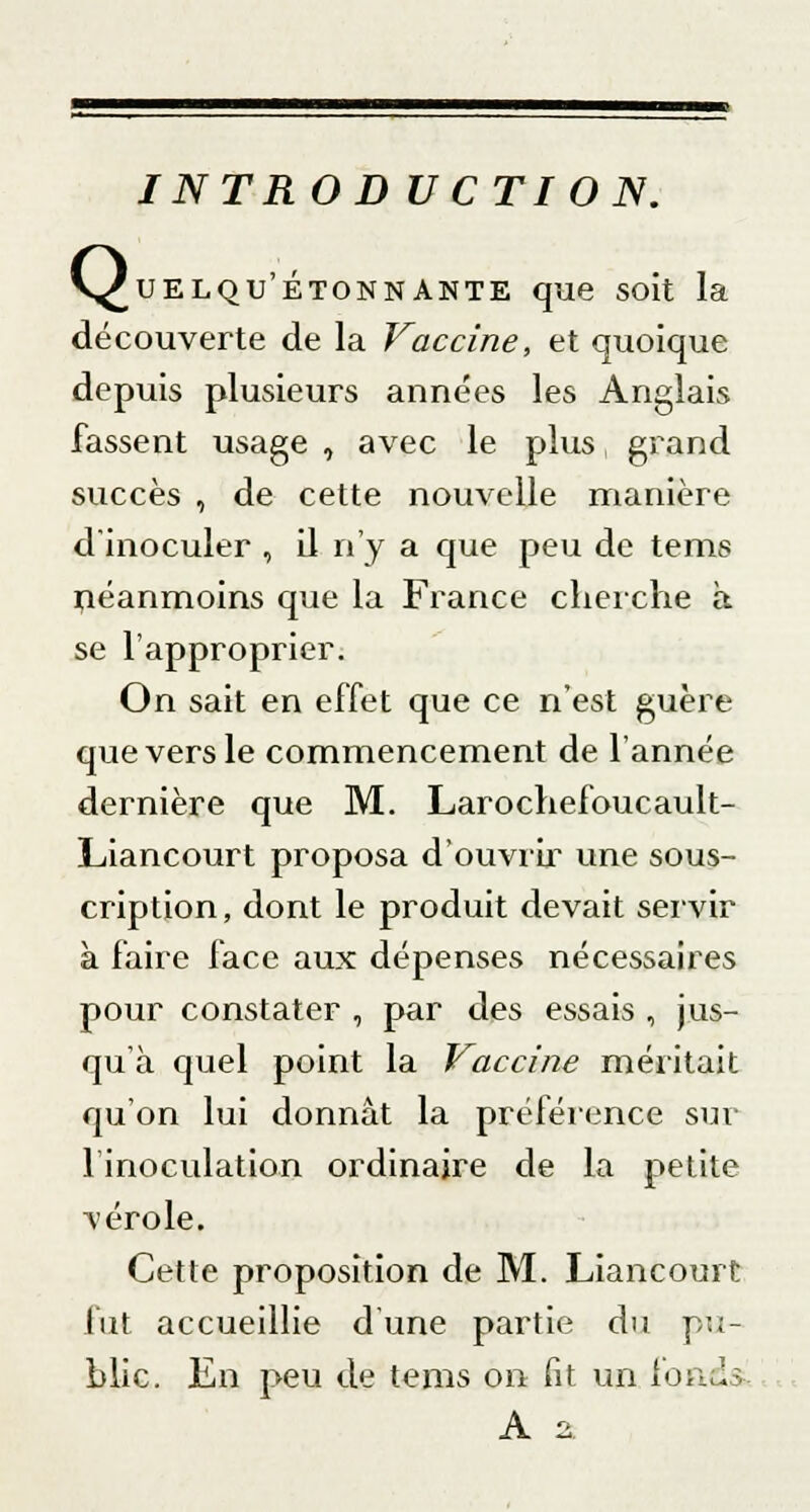 V^uelqu'ÉtonnANTE que soit la découverte de la Vaccine, et quoique depuis plusieurs années les Anglais fassent usage , avec le plus grand succès , de cette nouvelle manière d'inoculer , il n'y a que peu de tems péanmoins que la France cherche à se l'approprier. On sait en effet que ce n'est guère que vers le commencement de l'année dernière que M. Larochefoucault- Liancourt proposa d'ouvrir une sous- cription, dont le produit devait servir à faire face aux dépenses nécessaires pour constater , par des essais , jus- qu'à quel point la Vaccine méritait qu'on lui donnât la préférence sur l'inoculation ordinaire de la petite vérole. Cette proposition de M. Liancourt fut accueillie d'une partie du pu- blic. En peu de tems on fit un fonds A 2.